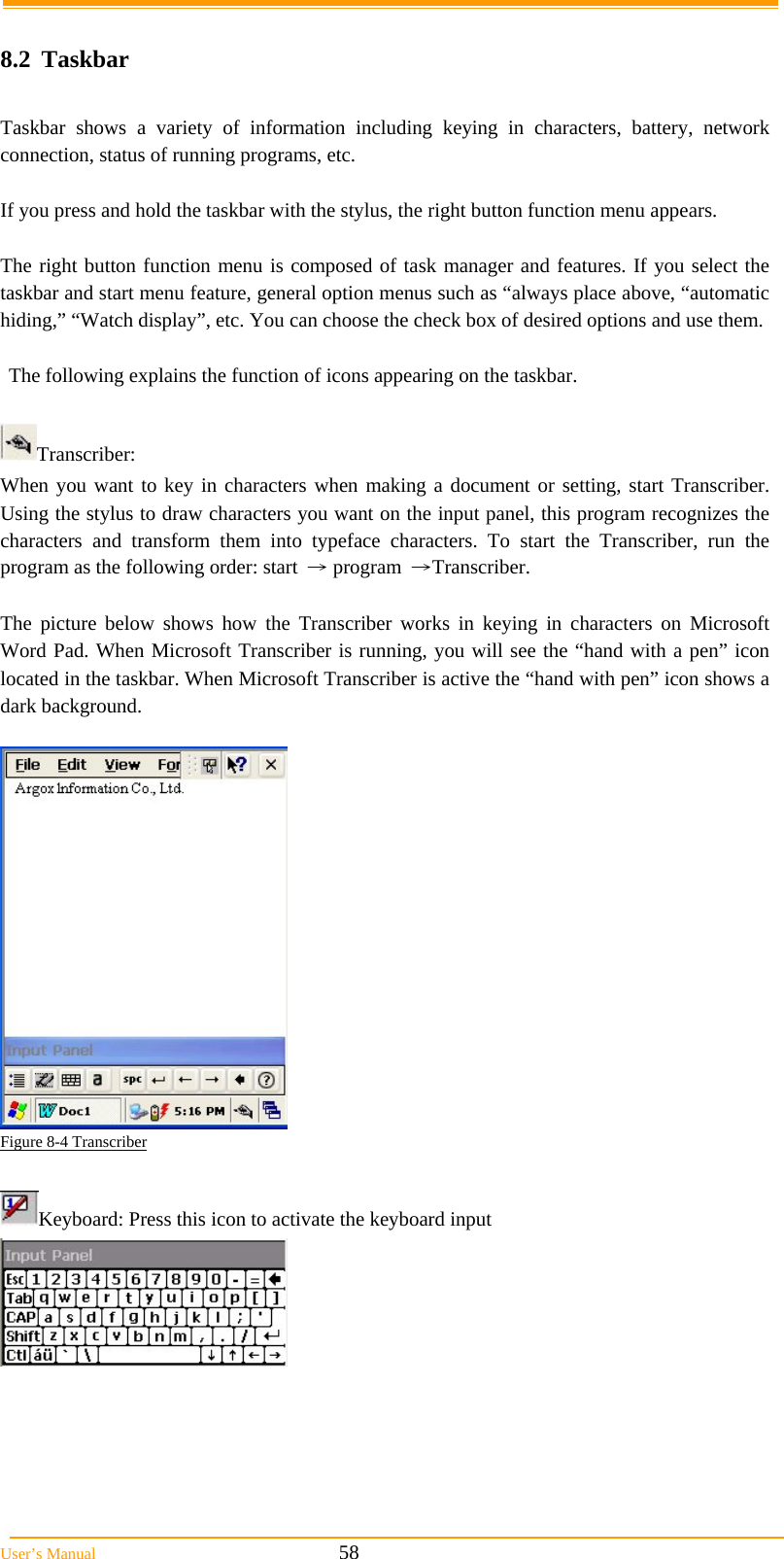  User’s Manual                                                            58  8.2 Taskbar  Taskbar shows a variety of information including keying in characters, battery, network connection, status of running programs, etc.  If you press and hold the taskbar with the stylus, the right button function menu appears.  The right button function menu is composed of task manager and features. If you select the taskbar and start menu feature, general option menus such as “always place above, “automatic hiding,” “Watch display”, etc. You can choose the check box of desired options and use them.  The following explains the function of icons appearing on the taskbar.  Transcriber: When you want to key in characters when making a document or setting, start Transcriber. Using the stylus to draw characters you want on the input panel, this program recognizes the characters and transform them into typeface characters. To start the Transcriber, run the program as the following order: start → program →Transcriber.  The picture below shows how the Transcriber works in keying in characters on Microsoft Word Pad. When Microsoft Transcriber is running, you will see the “hand with a pen” icon located in the taskbar. When Microsoft Transcriber is active the “hand with pen” icon shows a dark background.   Figure 8-4 Transcriber  Keyboard: Press this icon to activate the keyboard input    