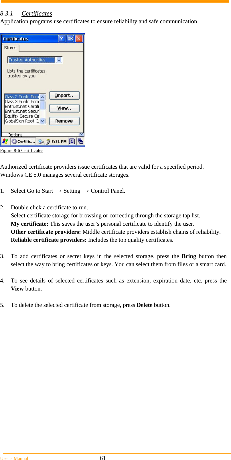  User’s Manual                                                            61  8.3.1 Certificates Application programs use certificates to ensure reliability and safe communication.   Figure 8-6 Certificates  Authorized certificate providers issue certificates that are valid for a specified period. Windows CE 5.0 manages several certificate storages.  1.  Select Go to Start → Setting → Control Panel.  2.  Double click a certificate to run. Select certificate storage for browsing or correcting through the storage tap list.  My certificate: This saves the user’s personal certificate to identify the user. Other certificate providers: Middle certificate providers establish chains of reliability. Reliable certificate providers: Includes the top quality certificates.  3.  To add certificates or secret keys in the selected storage, press the Bring button then select the way to bring certificates or keys. You can select them from files or a smart card.  4.  To see details of selected certificates such as extension, expiration date, etc. press the View button.  5.  To delete the selected certificate from storage, press Delete button.  