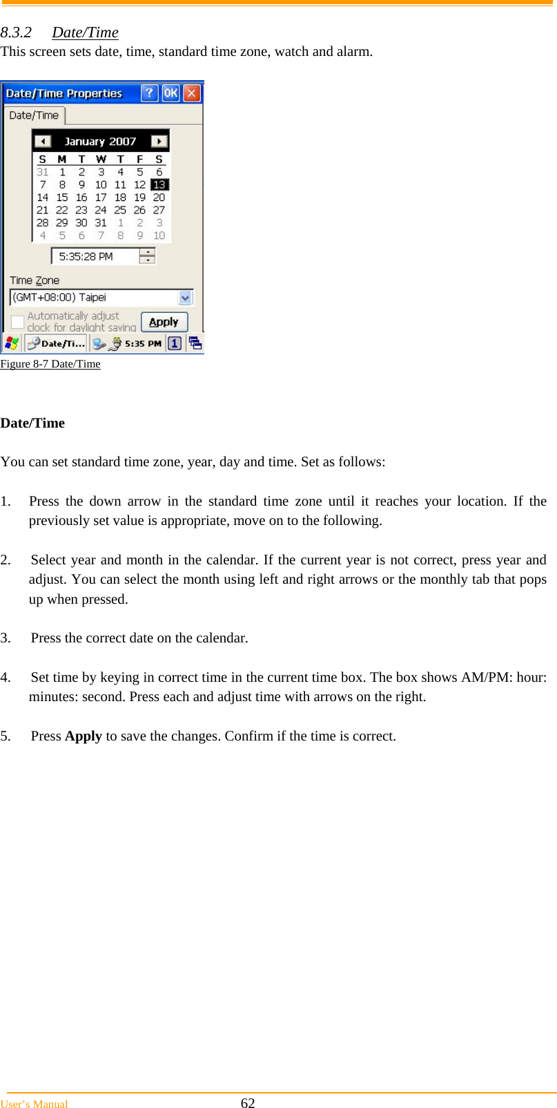  User’s Manual                                                            62  8.3.2 Date/Time  This screen sets date, time, standard time zone, watch and alarm.   Figure 8-7 Date/Time   Date/Time  You can set standard time zone, year, day and time. Set as follows:  1.  Press the down arrow in the standard time zone until it reaches your location. If the previously set value is appropriate, move on to the following.  2.  Select year and month in the calendar. If the current year is not correct, press year and adjust. You can select the month using left and right arrows or the monthly tab that pops up when pressed.  3.  Press the correct date on the calendar.  4.  Set time by keying in correct time in the current time box. The box shows AM/PM: hour: minutes: second. Press each and adjust time with arrows on the right.  5. Press Apply to save the changes. Confirm if the time is correct.  