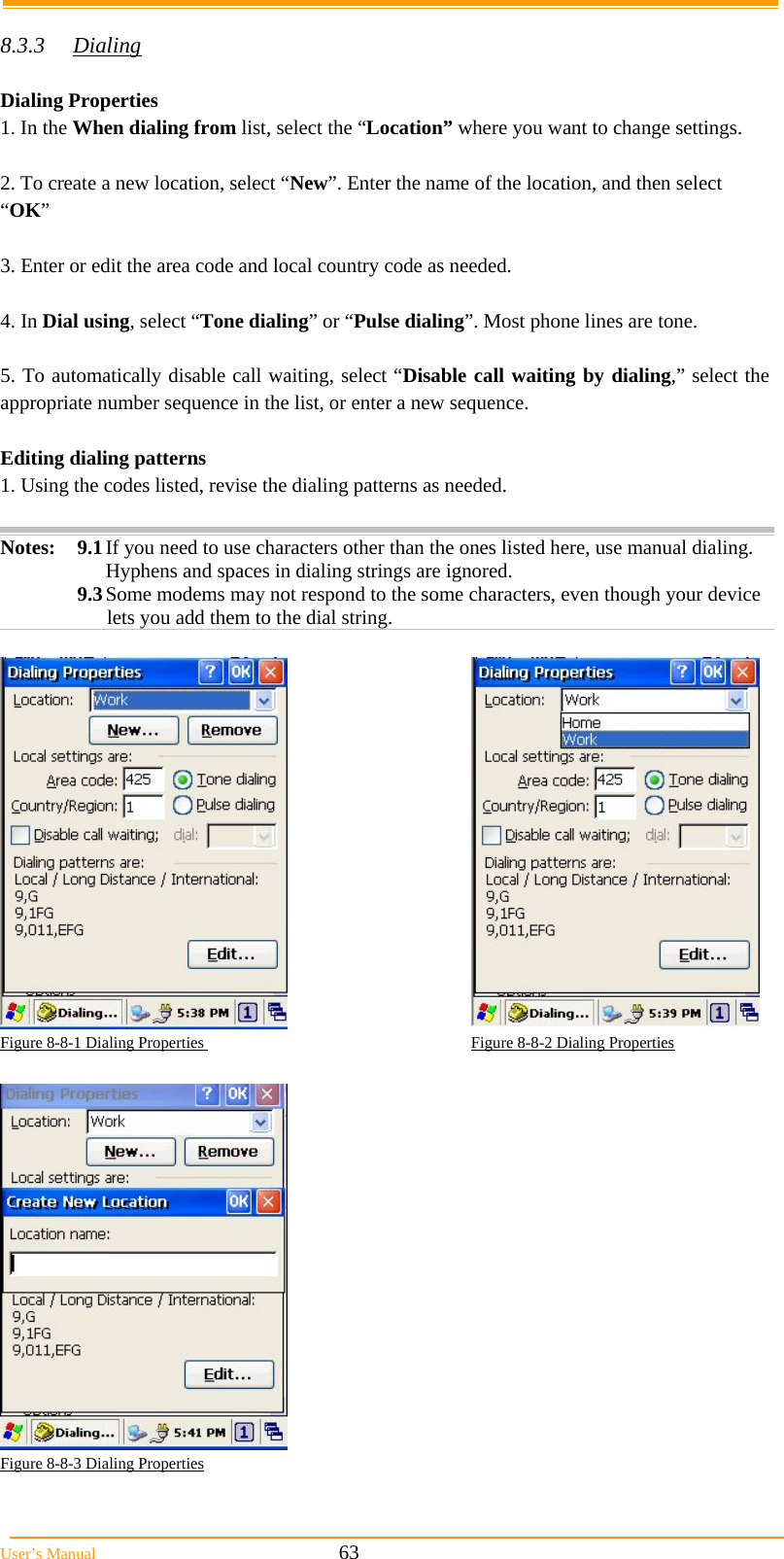  User’s Manual                                                            63  8.3.3 Dialing  Dialing Properties 1. In the When dialing from list, select the “Location” where you want to change settings.  2. To create a new location, select “New”. Enter the name of the location, and then select “OK”  3. Enter or edit the area code and local country code as needed.  4. In Dial using, select “Tone dialing” or “Pulse dialing”. Most phone lines are tone.  5. To automatically disable call waiting, select “Disable call waiting by dialing,” select the appropriate number sequence in the list, or enter a new sequence.  Editing dialing patterns  1. Using the codes listed, revise the dialing patterns as needed.  Notes: 9.1 If you need to use characters other than the ones listed here, use manual dialing. Hyphens and spaces in dialing strings are ignored. 9.3 Some modems may not respond to the some characters, even though your device lets you add them to the dial string.   Figure 8-8-1 Dialing Properties                                                                  Figure 8-8-2 Dialing Properties    Figure 8-8-3 Dialing Properties 