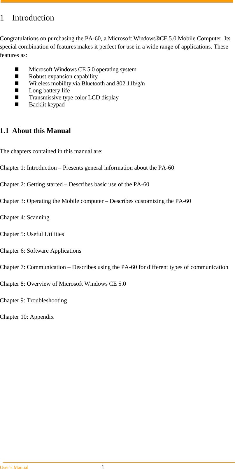  User’s Manual                                                            1  1 Introduction  Congratulations on purchasing the PA-60, a Microsoft Windows®CE 5.0 Mobile Computer. Its special combination of features makes it perfect for use in a wide range of applications. These features as:    Microsoft Windows CE 5.0 operating system  Robust expansion capability  Wireless mobility via Bluetooth and 802.11b/g/n  Long battery life   Transmissive type color LCD display  Backlit keypad   1.1  About this Manual   The chapters contained in this manual are:  Chapter 1: Introduction – Presents general information about the PA-60  Chapter 2: Getting started – Describes basic use of the PA-60  Chapter 3: Operating the Mobile computer – Describes customizing the PA-60   Chapter 4: Scanning  Chapter 5: Useful Utilities   Chapter 6: Software Applications  Chapter 7: Communication – Describes using the PA-60 for different types of communication   Chapter 8: Overview of Microsoft Windows CE 5.0  Chapter 9: Troubleshooting  Chapter 10: Appendix  