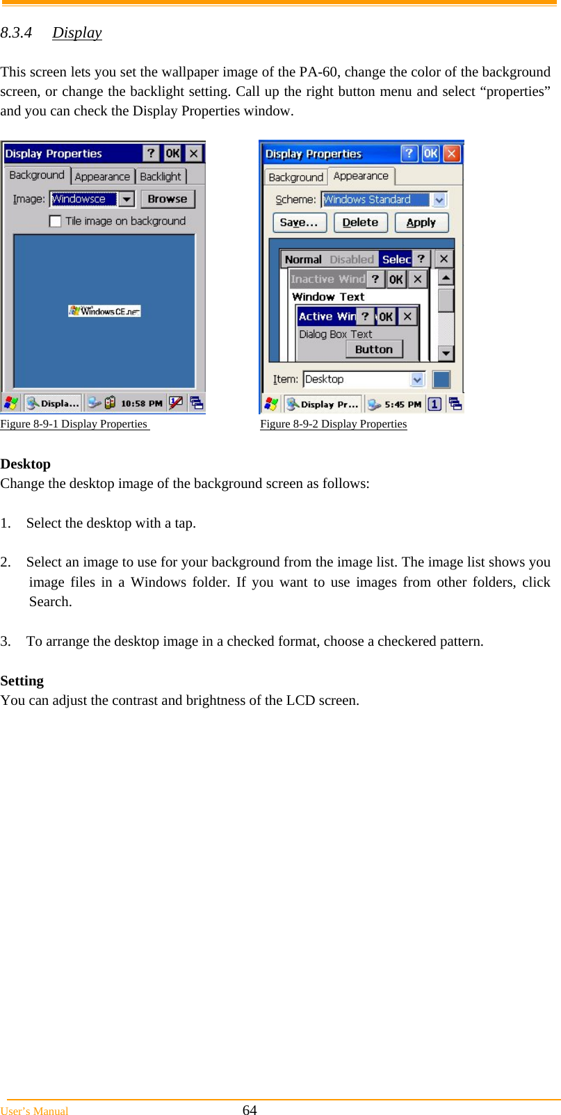  User’s Manual                                                            64  8.3.4 Display  This screen lets you set the wallpaper image of the PA-60, change the color of the background screen, or change the backlight setting. Call up the right button menu and select “properties” and you can check the Display Properties window.    Figure 8-9-1 Display Properties                                       Figure 8-9-2 Display Properties  Desktop Change the desktop image of the background screen as follows:  1.  Select the desktop with a tap.  2.  Select an image to use for your background from the image list. The image list shows you image files in a Windows folder. If you want to use images from other folders, click Search.  3.  To arrange the desktop image in a checked format, choose a checkered pattern.  Setting  You can adjust the contrast and brightness of the LCD screen. 