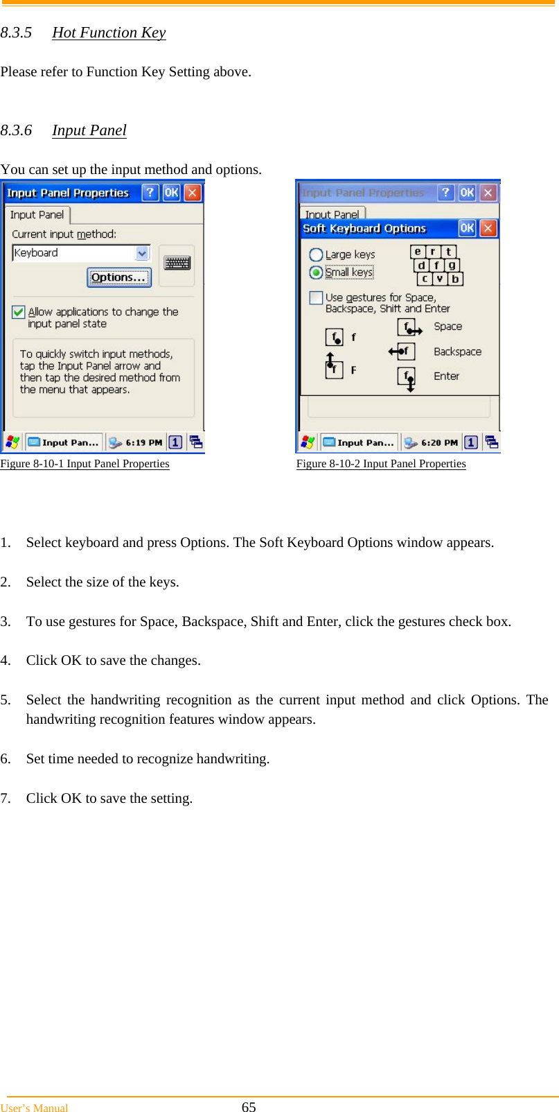  User’s Manual                                                            65  8.3.5  Hot Function Key  Please refer to Function Key Setting above.   8.3.6 Input Panel  You can set up the input method and options.   Figure 8-10-1 Input Panel Properties                                            Figure 8-10-2 Input Panel Properties    1.  Select keyboard and press Options. The Soft Keyboard Options window appears.  2.  Select the size of the keys.  3.  To use gestures for Space, Backspace, Shift and Enter, click the gestures check box.  4.  Click OK to save the changes.  5.  Select the handwriting recognition as the current input method and click Options. The handwriting recognition features window appears.  6.  Set time needed to recognize handwriting.  7.  Click OK to save the setting.  