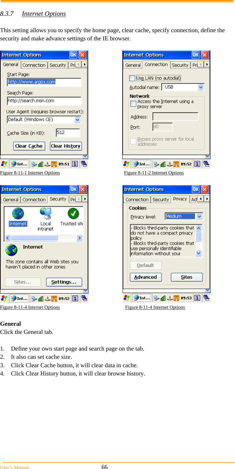  User’s Manual                                                            66  8.3.7 Internet Options  This setting allows you to specify the home page, clear cache, specify connection, define the security and make advance settings of the IE browser.    Figure 8-11-1 Internet Options                                                     Figure 8-11-2 Internet Options    Figure 8-11-4 Internet Options                                                      Figure 8-11-4 Internet Options  General Click the General tab.  1.  Define your own start page and search page on the tab. 2.  It also can set cache size. 3.  Click Clear Cache button, it will clear data in cache. 4.  Click Clear History button, it will clear browse history. 