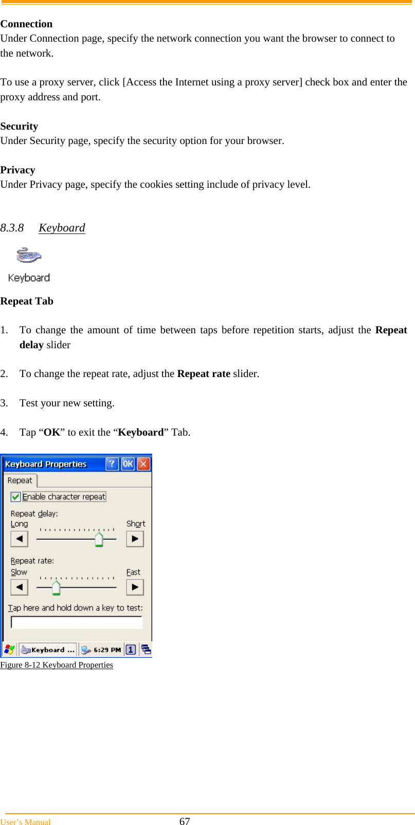  User’s Manual                                                            67  Connection Under Connection page, specify the network connection you want the browser to connect to the network.  To use a proxy server, click [Access the Internet using a proxy server] check box and enter the proxy address and port.  Security Under Security page, specify the security option for your browser.  Privacy Under Privacy page, specify the cookies setting include of privacy level.   8.3.8 Keyboard  Repeat Tab    1.  To change the amount of time between taps before repetition starts, adjust the Repeat delay slider  2.  To change the repeat rate, adjust the Repeat rate slider.  3.  Test your new setting.  4. Tap “OK” to exit the “Keyboard” Tab.   Figure 8-12 Keyboard Properties  