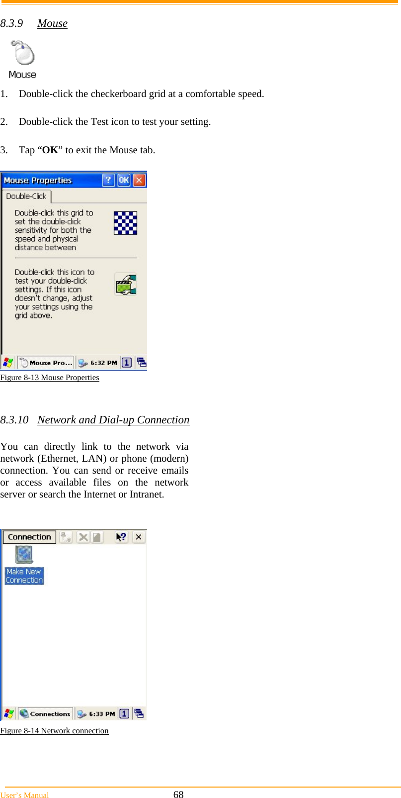  User’s Manual                                                            68  8.3.9 Mouse  1.  Double-click the checkerboard grid at a comfortable speed.  2.  Double-click the Test icon to test your setting.  3. Tap “OK” to exit the Mouse tab.   Figure 8-13 Mouse Properties   8.3.10  Network and Dial-up Connection  You can directly link to the network via network (Ethernet, LAN) or phone (modern) connection. You can send or receive emails or access available files on the network server or search the Internet or Intranet.    Figure 8-14 Network connection  