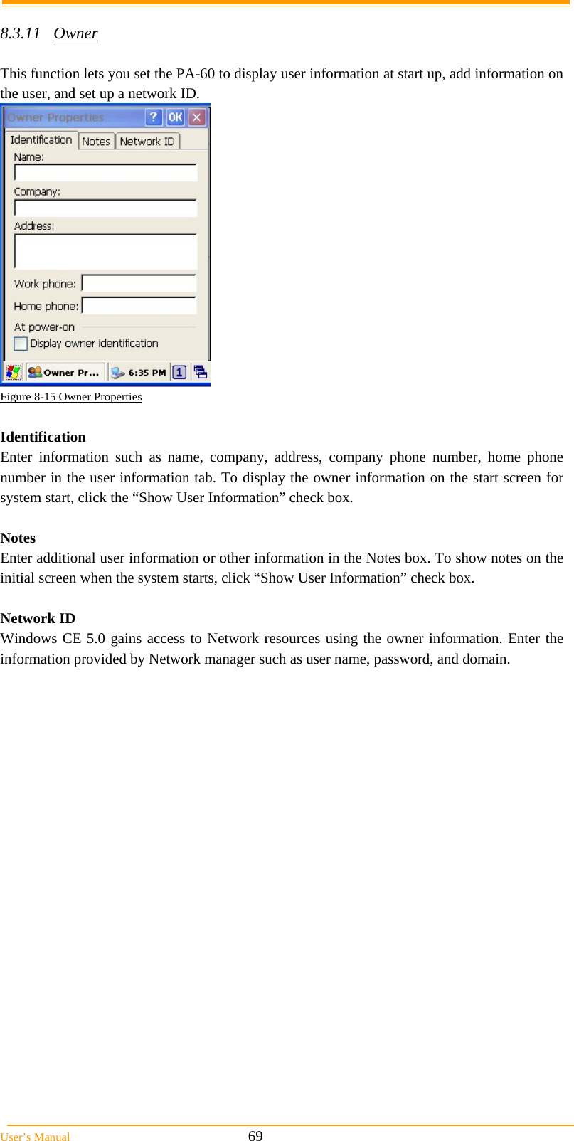  User’s Manual                                                            69  8.3.11 Owner  This function lets you set the PA-60 to display user information at start up, add information on the user, and set up a network ID.  Figure 8-15 Owner Properties  Identification Enter information such as name, company, address, company phone number, home phone number in the user information tab. To display the owner information on the start screen for system start, click the “Show User Information” check box.  Notes Enter additional user information or other information in the Notes box. To show notes on the initial screen when the system starts, click “Show User Information” check box.  Network ID Windows CE 5.0 gains access to Network resources using the owner information. Enter the information provided by Network manager such as user name, password, and domain. 