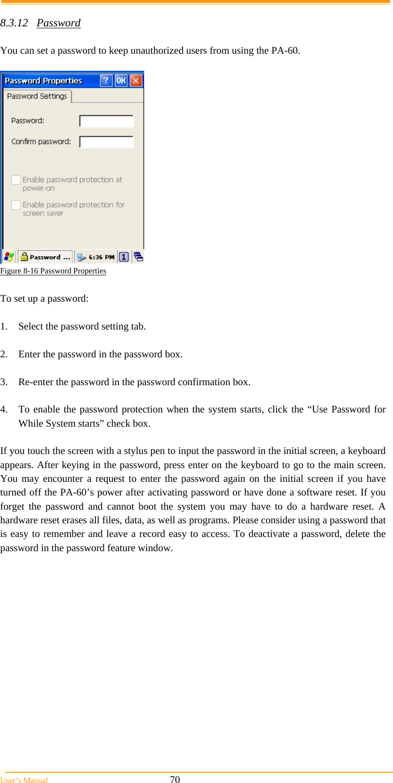  User’s Manual                                                            70  8.3.12 Password  You can set a password to keep unauthorized users from using the PA-60.   Figure 8-16 Password Properties  To set up a password:  1.  Select the password setting tab.  2.  Enter the password in the password box.  3.  Re-enter the password in the password confirmation box.  4.  To enable the password protection when the system starts, click the “Use Password for While System starts” check box.  If you touch the screen with a stylus pen to input the password in the initial screen, a keyboard appears. After keying in the password, press enter on the keyboard to go to the main screen. You may encounter a request to enter the password again on the initial screen if you have turned off the PA-60’s power after activating password or have done a software reset. If you forget the password and cannot boot the system you may have to do a hardware reset. A hardware reset erases all files, data, as well as programs. Please consider using a password that is easy to remember and leave a record easy to access. To deactivate a password, delete the password in the password feature window. 