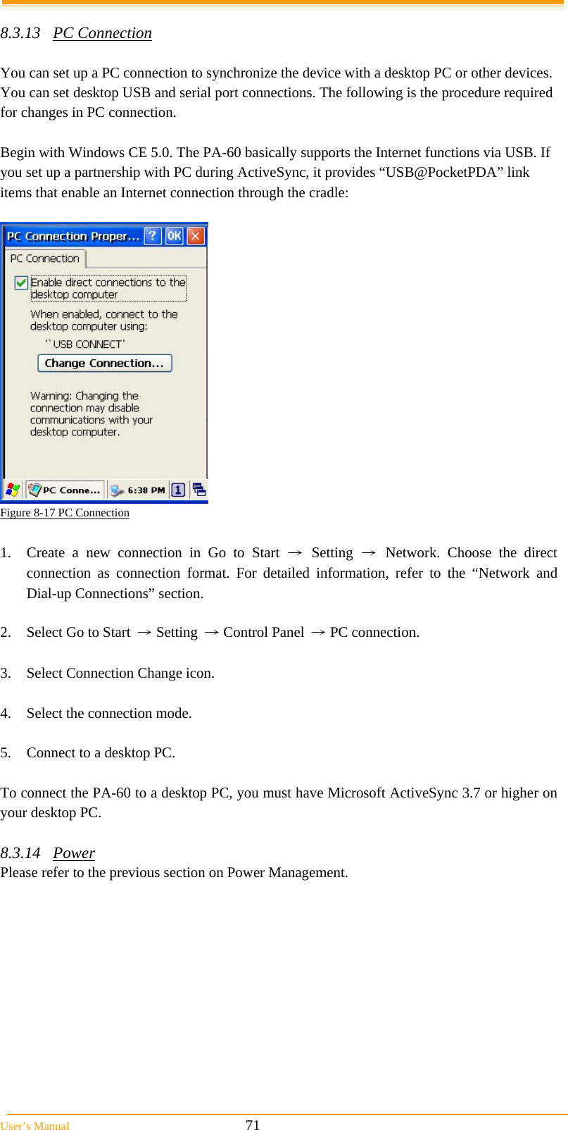  User’s Manual                                                            71  8.3.13 PC Connection  You can set up a PC connection to synchronize the device with a desktop PC or other devices. You can set desktop USB and serial port connections. The following is the procedure required for changes in PC connection.  Begin with Windows CE 5.0. The PA-60 basically supports the Internet functions via USB. If you set up a partnership with PC during ActiveSync, it provides “USB@PocketPDA” link items that enable an Internet connection through the cradle:   Figure 8-17 PC Connection  1.  Create a new connection in Go to Start → Setting → Network. Choose the direct connection as connection format. For detailed information, refer to the “Network and Dial-up Connections” section.  2.  Select Go to Start → Setting → Control Panel → PC connection.  3.  Select Connection Change icon.  4.  Select the connection mode.  5.  Connect to a desktop PC.  To connect the PA-60 to a desktop PC, you must have Microsoft ActiveSync 3.7 or higher on your desktop PC.  8.3.14 Power Please refer to the previous section on Power Management.  