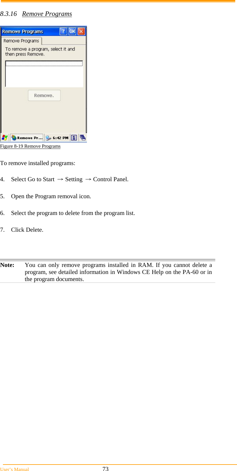  User’s Manual                                                            73  8.3.16 Remove Programs   Figure 8-19 Remove Programs  To remove installed programs:  4.  Select Go to Start → Setting → Control Panel.  5.  Open the Program removal icon.  6.  Select the program to delete from the program list.  7. Click Delete.    Note:  You can only remove programs installed in RAM. If you cannot delete a program, see detailed information in Windows CE Help on the PA-60 or in the program documents.  