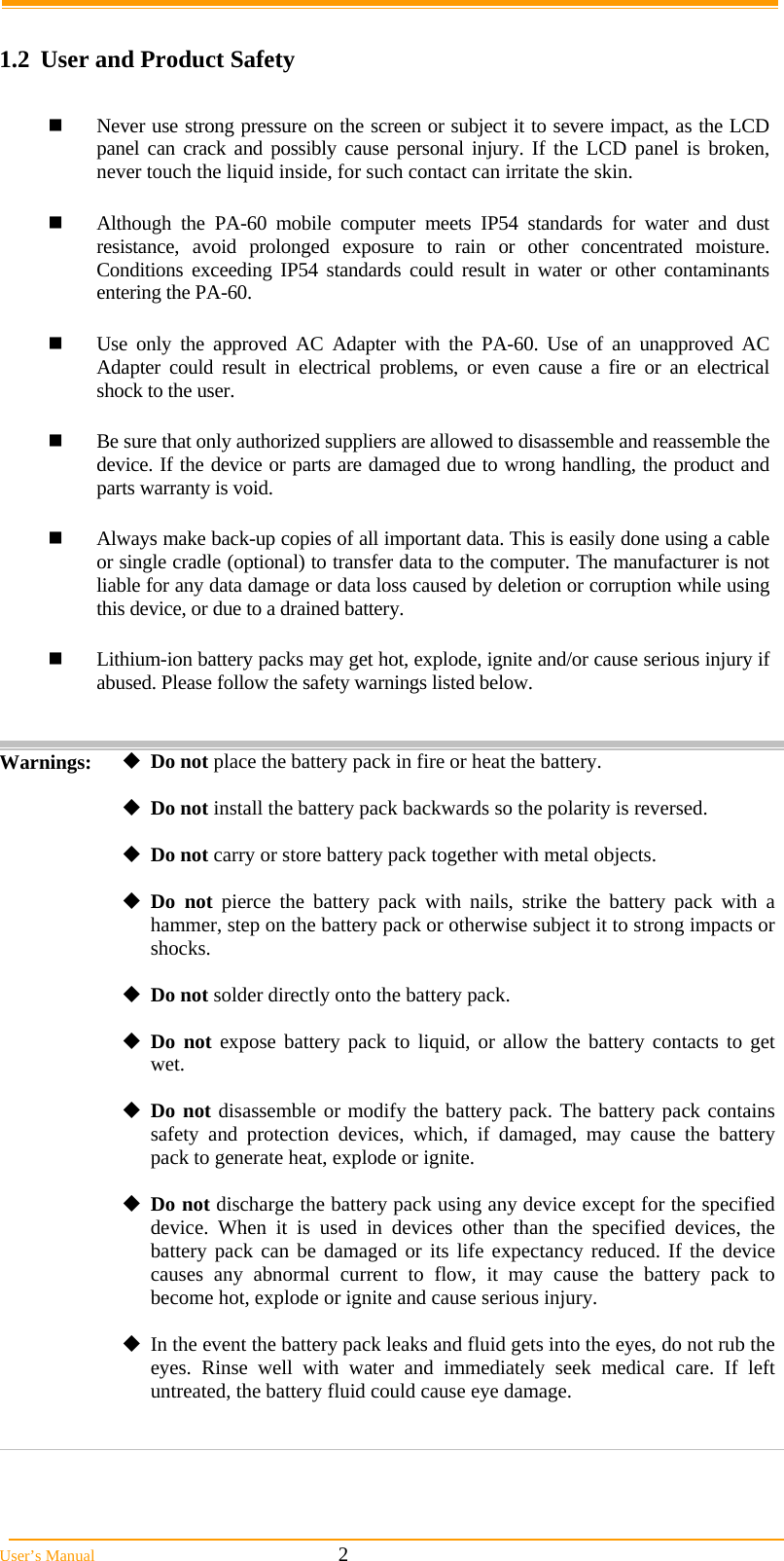  User’s Manual                                                            2  1.2  User and Product Safety   Never use strong pressure on the screen or subject it to severe impact, as the LCD panel can crack and possibly cause personal injury. If the LCD panel is broken, never touch the liquid inside, for such contact can irritate the skin.   Although the PA-60 mobile computer meets IP54 standards for water and dust resistance, avoid prolonged exposure to rain or other concentrated moisture. Conditions exceeding IP54 standards could result in water or other contaminants entering the PA-60.    Use only the approved AC Adapter with the PA-60. Use of an unapproved AC Adapter could result in electrical problems, or even cause a fire or an electrical shock to the user.   Be sure that only authorized suppliers are allowed to disassemble and reassemble the device. If the device or parts are damaged due to wrong handling, the product and parts warranty is void.   Always make back-up copies of all important data. This is easily done using a cable or single cradle (optional) to transfer data to the computer. The manufacturer is not liable for any data damage or data loss caused by deletion or corruption while using this device, or due to a drained battery.    Lithium-ion battery packs may get hot, explode, ignite and/or cause serious injury if abused. Please follow the safety warnings listed below.   Warnings:  Do not place the battery pack in fire or heat the battery.  Do not install the battery pack backwards so the polarity is reversed.  Do not carry or store battery pack together with metal objects.  Do not pierce the battery pack with nails, strike the battery pack with a hammer, step on the battery pack or otherwise subject it to strong impacts or shocks.  Do not solder directly onto the battery pack.  Do not expose battery pack to liquid, or allow the battery contacts to get wet.  Do not disassemble or modify the battery pack. The battery pack contains safety and protection devices, which, if damaged, may cause the battery pack to generate heat, explode or ignite.  Do not discharge the battery pack using any device except for the specified device. When it is used in devices other than the specified devices, the battery pack can be damaged or its life expectancy reduced. If the device causes any abnormal current to flow, it may cause the battery pack to become hot, explode or ignite and cause serious injury.  In the event the battery pack leaks and fluid gets into the eyes, do not rub the eyes. Rinse well with water and immediately seek medical care. If left untreated, the battery fluid could cause eye damage.    