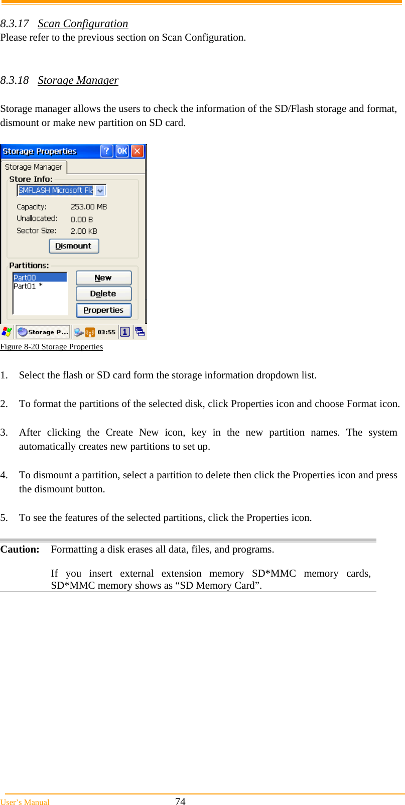  User’s Manual                                                            74  8.3.17 Scan Configuration Please refer to the previous section on Scan Configuration.   8.3.18 Storage Manager  Storage manager allows the users to check the information of the SD/Flash storage and format, dismount or make new partition on SD card.   Figure 8-20 Storage Properties  1.  Select the flash or SD card form the storage information dropdown list.  2.  To format the partitions of the selected disk, click Properties icon and choose Format icon.   3.  After clicking the Create New icon, key in the new partition names. The system automatically creates new partitions to set up.  4.  To dismount a partition, select a partition to delete then click the Properties icon and press the dismount button.  5.  To see the features of the selected partitions, click the Properties icon.  Caution: Formatting a disk erases all data, files, and programs.   If you insert external extension memory SD*MMC memory cards, SD*MMC memory shows as “SD Memory Card”.  