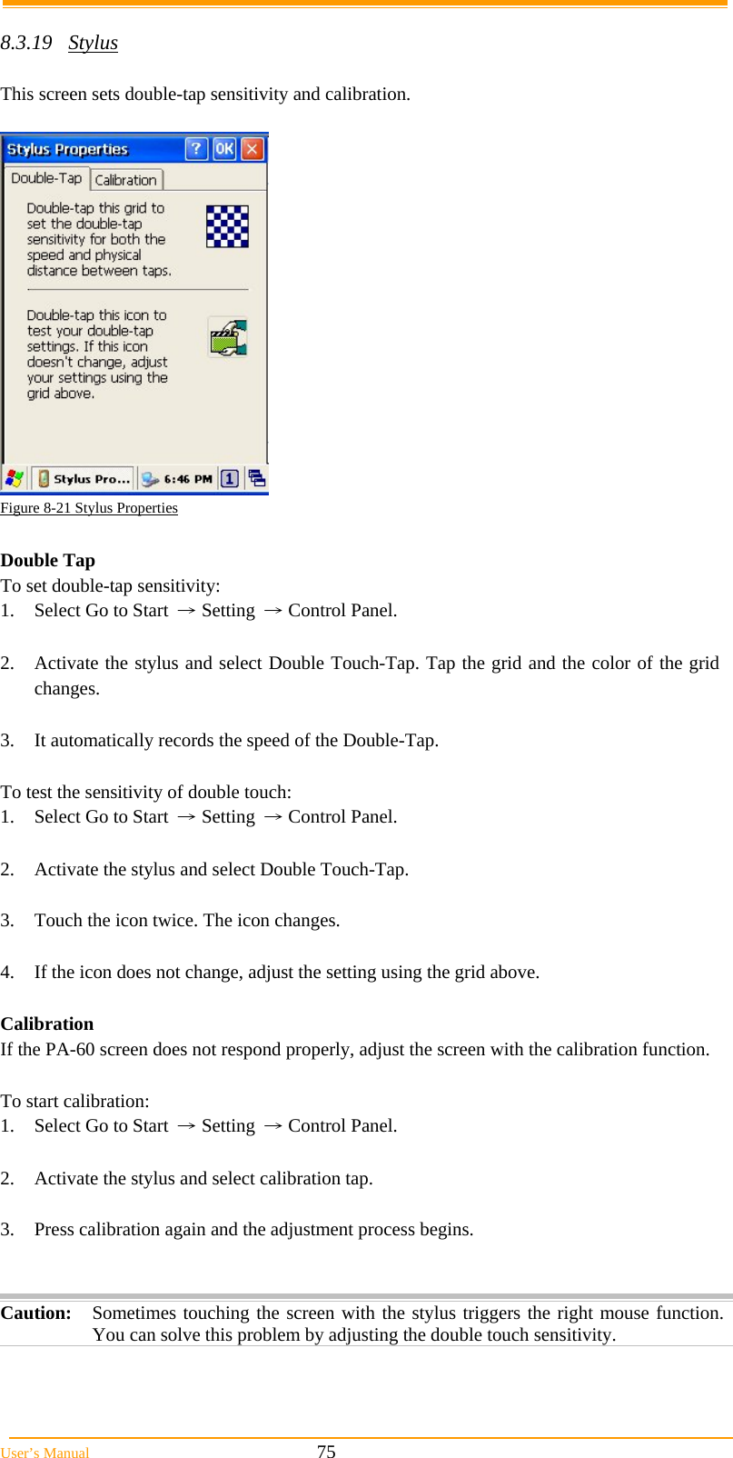  User’s Manual                                                            75  8.3.19 Stylus  This screen sets double-tap sensitivity and calibration.   Figure 8-21 Stylus Properties  Double Tap To set double-tap sensitivity: 1.  Select Go to Start → Setting → Control Panel.  2.  Activate the stylus and select Double Touch-Tap. Tap the grid and the color of the grid changes.  3. It automatically records the speed of the Double-Tap.  To test the sensitivity of double touch: 1.  Select Go to Start → Setting → Control Panel.  2.  Activate the stylus and select Double Touch-Tap.  3.  Touch the icon twice. The icon changes.  4.  If the icon does not change, adjust the setting using the grid above.  Calibration If the PA-60 screen does not respond properly, adjust the screen with the calibration function.   To start calibration: 1.  Select Go to Start → Setting → Control Panel.  2.  Activate the stylus and select calibration tap.  3.  Press calibration again and the adjustment process begins.   Caution: Sometimes touching the screen with the stylus triggers the right mouse function. You can solve this problem by adjusting the double touch sensitivity.  