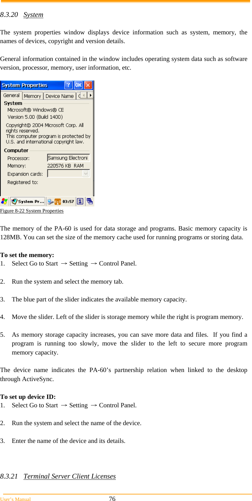  User’s Manual                                                            76  8.3.20 System  The system properties window displays device information such as system, memory, the names of devices, copyright and version details.  General information contained in the window includes operating system data such as software version, processor, memory, user information, etc.   Figure 8-22 System Properties  The memory of the PA-60 is used for data storage and programs. Basic memory capacity is 128MB. You can set the size of the memory cache used for running programs or storing data.  To set the memory: 1.  Select Go to Start → Setting → Control Panel.  2.  Run the system and select the memory tab.  3.  The blue part of the slider indicates the available memory capacity.  4.  Move the slider. Left of the slider is storage memory while the right is program memory.  5.  As memory storage capacity increases, you can save more data and files.  If you find a program is running too slowly, move the slider to the left to secure more program memory capacity.  The device name indicates the PA-60’s partnership relation when linked to the desktop through ActiveSync.  To set up device ID: 1.  Select Go to Start → Setting → Control Panel.  2.  Run the system and select the name of the device.  3.  Enter the name of the device and its details.    8.3.21  Terminal Server Client Licenses  