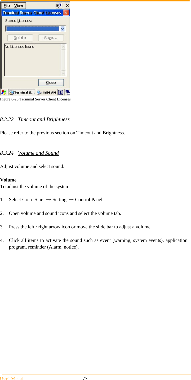  User’s Manual                                                            77  Figure 8-23 Terminal Server Client Licenses   8.3.22 Timeout and Brightness  Please refer to the previous section on Timeout and Brightness.   8.3.24 Volume and Sound  Adjust volume and select sound.   Volume To adjust the volume of the system:  1.  Select Go to Start → Setting → Control Panel.  2.  Open volume and sound icons and select the volume tab.  3.  Press the left / right arrow icon or move the slide bar to adjust a volume.  4.  Click all items to activate the sound such as event (warning, system events), application program, reminder (Alarm, notice). 