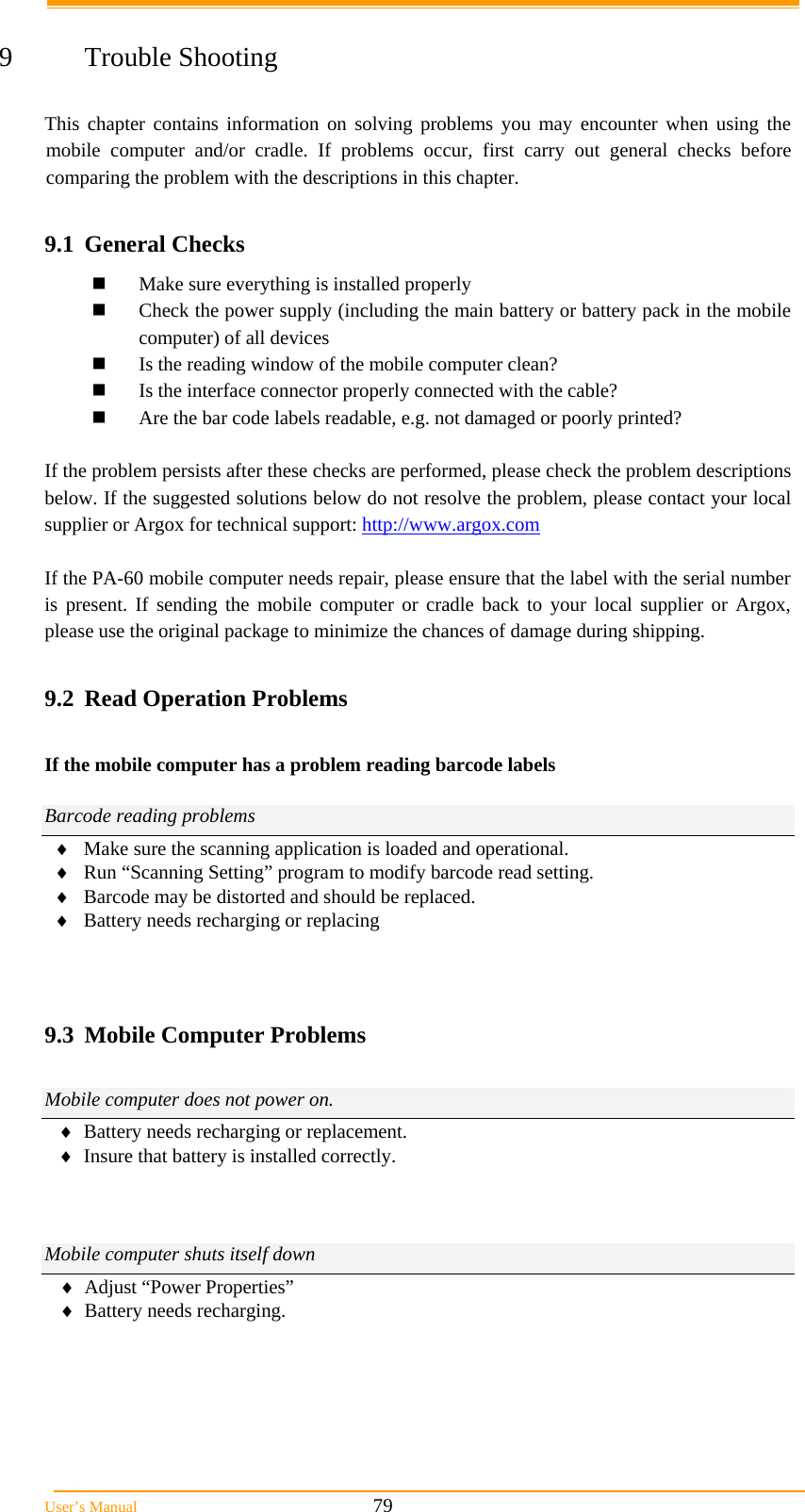  User’s Manual                                                            79  9 Trouble Shooting  This chapter contains information on solving problems you may encounter when using the mobile computer and/or cradle. If problems occur, first carry out general checks before comparing the problem with the descriptions in this chapter.  9.1 General Checks  Make sure everything is installed properly  Check the power supply (including the main battery or battery pack in the mobile computer) of all devices  Is the reading window of the mobile computer clean?  Is the interface connector properly connected with the cable?  Are the bar code labels readable, e.g. not damaged or poorly printed?  If the problem persists after these checks are performed, please check the problem descriptions below. If the suggested solutions below do not resolve the problem, please contact your local supplier or Argox for technical support: http://www.argox.com  If the PA-60 mobile computer needs repair, please ensure that the label with the serial number is present. If sending the mobile computer or cradle back to your local supplier or Argox, please use the original package to minimize the chances of damage during shipping.  9.2  Read Operation Problems  If the mobile computer has a problem reading barcode labels  Barcode reading problems  Make sure the scanning application is loaded and operational.  Run “Scanning Setting” program to modify barcode read setting.  Barcode may be distorted and should be replaced.  Battery needs recharging or replacing    9.3  Mobile Computer Problems  Mobile computer does not power on.  Battery needs recharging or replacement.  Insure that battery is installed correctly.    Mobile computer shuts itself down  Adjust “Power Properties”  Battery needs recharging.   