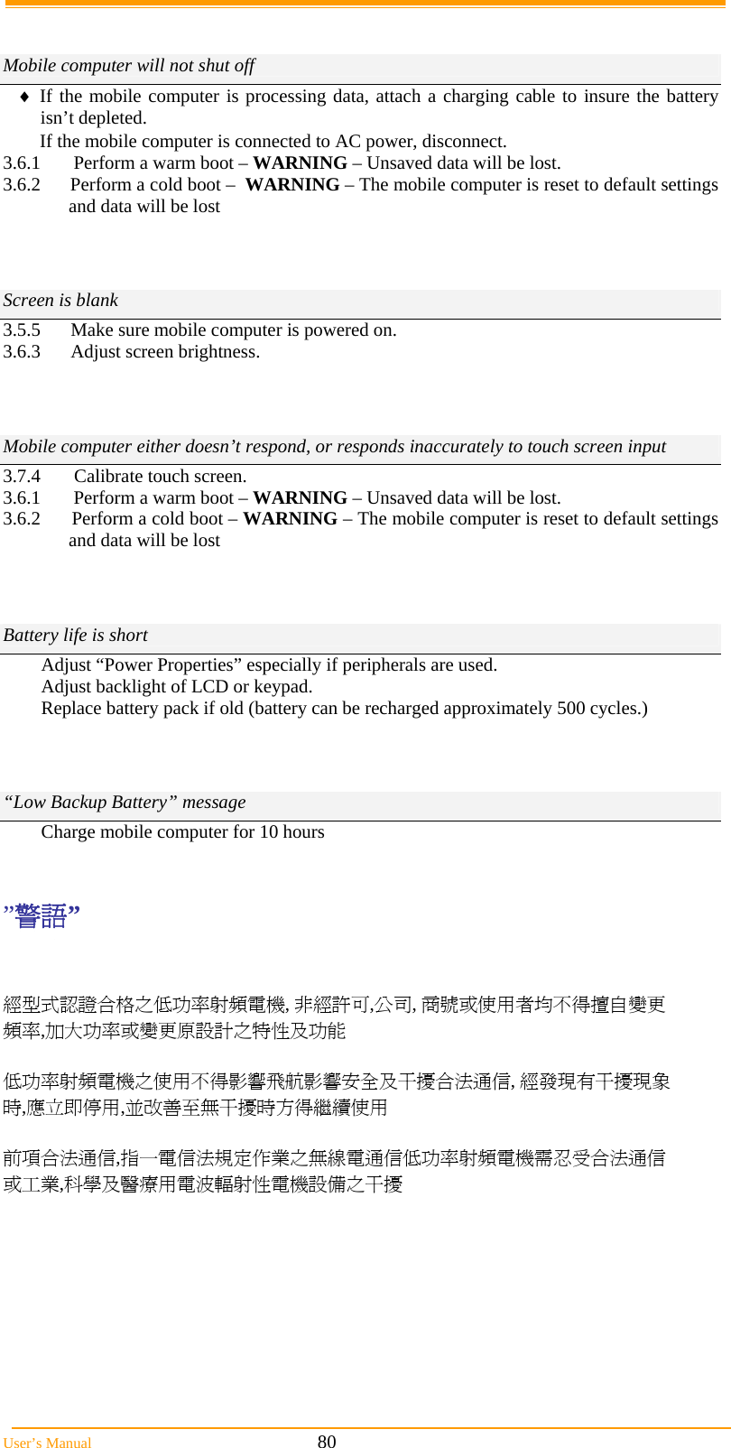  User’s Manual                                                            80   Mobile computer will not shut off  If the mobile computer is processing data, attach a charging cable to insure the battery isn’t depleted. If the mobile computer is connected to AC power, disconnect. 3.6.1       Perform a warm boot – WARNING – Unsaved data will be lost. 3.6.2      Perform a cold boot –  WARNING – The mobile computer is reset to default settings and data will be lost    Screen is blank 3.5.5  Make sure mobile computer is powered on. 3.6.3 Adjust screen brightness.          Mobile computer either doesn’t respond, or responds inaccurately to touch screen input 3.7.4        Calibrate touch screen. 3.6.1       Perform a warm boot – WARNING – Unsaved data will be lost. 3.6.2      Perform a cold boot – WARNING – The mobile computer is reset to default settings and data will be lost   Battery life is short Adjust “Power Properties” especially if peripherals are used. Adjust backlight of LCD or keypad. Replace battery pack if old (battery can be recharged approximately 500 cycles.)     “Low Backup Battery” message Charge mobile computer for 10 hours   ”警語”    經型式認證合格之低功率射頻電機, 非經許可,公司, 商號或使用者均不得擅自變更頻率,加大功率或變更原設計之特性及功能  低功率射頻電機之使用不得影響飛航影響安全及干擾合法通信, 經發現有干擾現象時,應立即停用,並改善至無干擾時方得繼續使用  前項合法通信,指一電信法規定作業之無線電通信低功率射頻電機需忍受合法通信或工業,科學及醫療用電波輻射性電機設備之干擾  