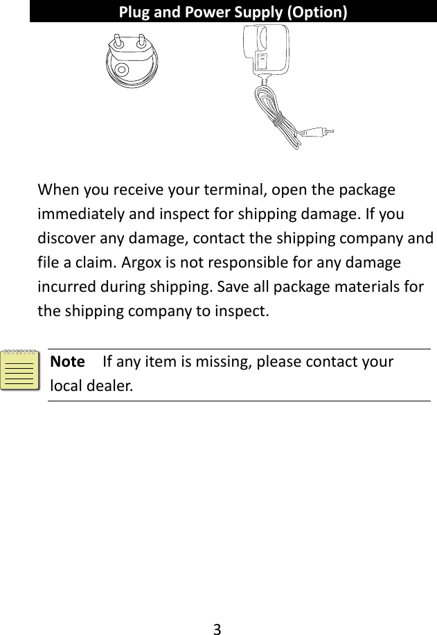   3     Plug and Power Supply (Option)      When you receive your terminal, open the package immediately and inspect for shipping damage. If you discover any damage, contact the shipping company and file a claim. Argox is not responsible for any damage incurred during shipping. Save all package materials for the shipping company to inspect.   Note  If any item is missing, please contact your local dealer.   