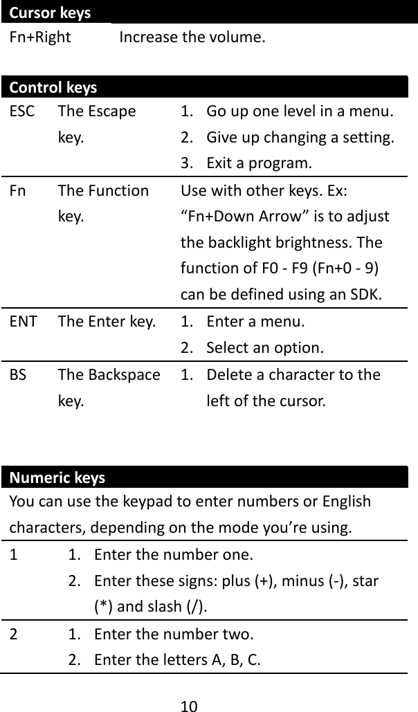   10  Cursor keys Fn+Right Increase the volume.  Control keys ESC The Escape key. 1. Go up one level in a menu. 2. Give up changing a setting. 3. Exit a program. Fn The Function key. Use with other keys. Ex: “Fn+Down Arrow” is to adjust the backlight brightness. The function of F0 - F9 (Fn+0 - 9) can be defined using an SDK. ENT The Enter key. 1. Enter a menu. 2. Select an option. BS The Backspace key. 1. Delete a character to the left of the cursor.   Numeric keys You can use the keypad to enter numbers or English characters, depending on the mode you’re using. 1 1. Enter the number one. 2. Enter these signs: plus (+), minus (-), star (*) and slash (/). 2 1. Enter the number two. 2. Enter the letters A, B, C. 