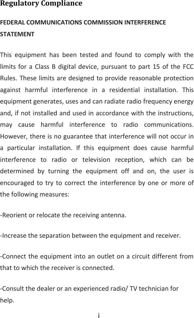  i  Regulatory Compliance FEDERAL COMMUNICATIONS COMMISSION INTERFERENCE STATEMENT This  equipment  has  been  tested  and  found  to  comply  with  the limits  for a Class  B  digital device, pursuant  to  part  15  of  the  FCC Rules. These limits are designed to provide reasonable protection against  harmful  interference  in  a  residential  installation.  This equipment generates, uses and can radiate radio frequency energy and, if not installed and used in accordance with the instructions, may  cause  harmful  interference  to  radio  communications. However, there is no guarantee that interference will not occur in a  particular  installation.  If  this  equipment  does  cause  harmful interference  to  radio  or  television  reception,  which  can  be determined  by  turning  the  equipment  off  and  on,  the  user  is encouraged to  try to  correct the  interference  by  one  or  more  of the following measures: -Reorient or relocate the receiving antenna. -Increase the separation between the equipment and receiver. -Connect the equipment into an outlet on a circuit different from that to which the receiver is connected. -Consult the dealer or an experienced radio/ TV technician for help. 