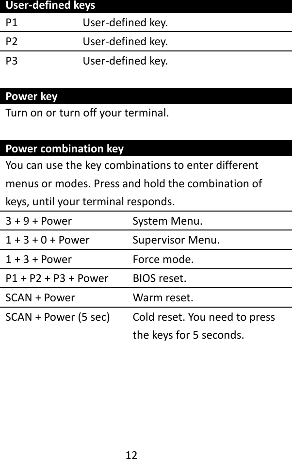   12    User-defined keys P1 User-defined key. P2 User-defined key. P3 User-defined key.  Power key Turn on or turn off your terminal.  Power combination key You can use the key combinations to enter different menus or modes. Press and hold the combination of keys, until your terminal responds. 3 + 9 + Power System Menu. 1 + 3 + 0 + Power Supervisor Menu. 1 + 3 + Power Force mode. P1 + P2 + P3 + Power BIOS reset. SCAN + Power Warm reset. SCAN + Power (5 sec) Cold reset. You need to press the keys for 5 seconds.      