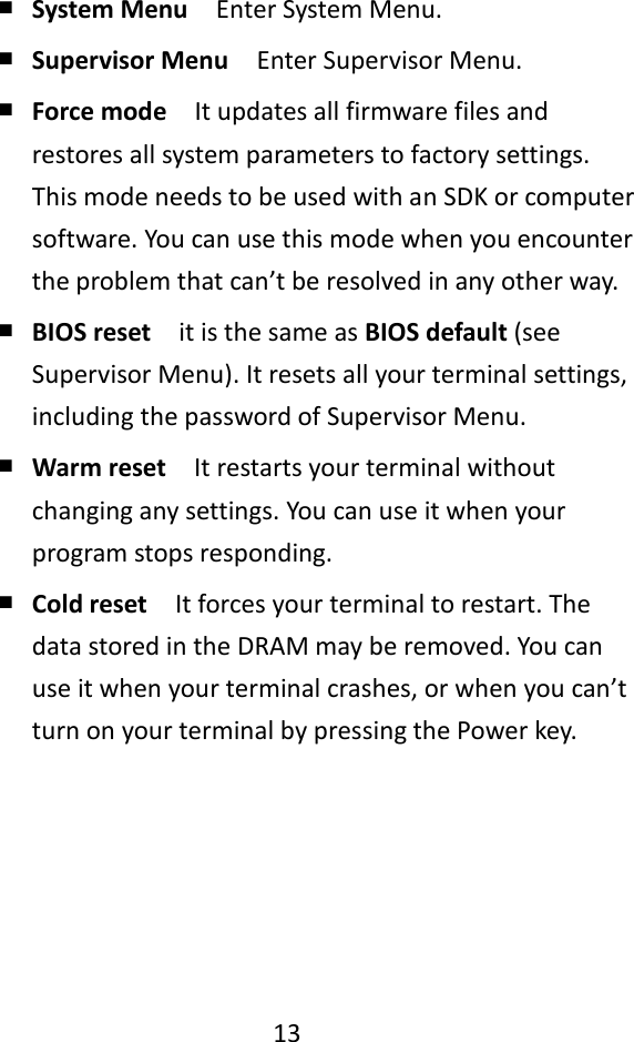   13    ￭ System Menu  Enter System Menu. ￭ Supervisor Menu  Enter Supervisor Menu. ￭ Force mode  It updates all firmware files and restores all system parameters to factory settings. This mode needs to be used with an SDK or computer software. You can use this mode when you encounter the problem that can’t be resolved in any other way. ￭ BIOS reset  it is the same as BIOS default (see Supervisor Menu). It resets all your terminal settings, including the password of Supervisor Menu. ￭ Warm reset  It restarts your terminal without changing any settings. You can use it when your program stops responding. ￭ Cold reset  It forces your terminal to restart. The data stored in the DRAM may be removed. You can use it when your terminal crashes, or when you can’t turn on your terminal by pressing the Power key.     