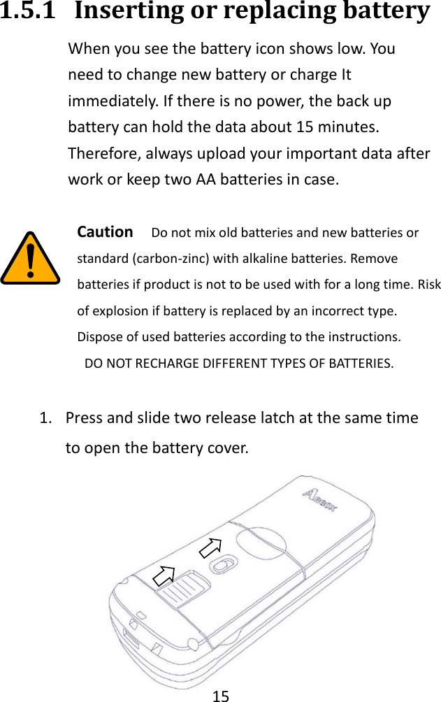   15  1.5.1 Inserting or replacing battery   When you see the battery icon shows low. You need to change new battery or charge It immediately. If there is no power, the back up battery can hold the data about 15 minutes. Therefore, always upload your important data after work or keep two AA batteries in case.     Caution   Do not mix old batteries and new batteries or standard (carbon-zinc) with alkaline batteries. Remove batteries if product is not to be used with for a long time. Risk of explosion if battery is replaced by an incorrect type. Dispose of used batteries according to the instructions.   DO NOT RECHARGE DIFFERENT TYPES OF BATTERIES.  1. Press and slide two release latch at the same time to open the battery cover. 