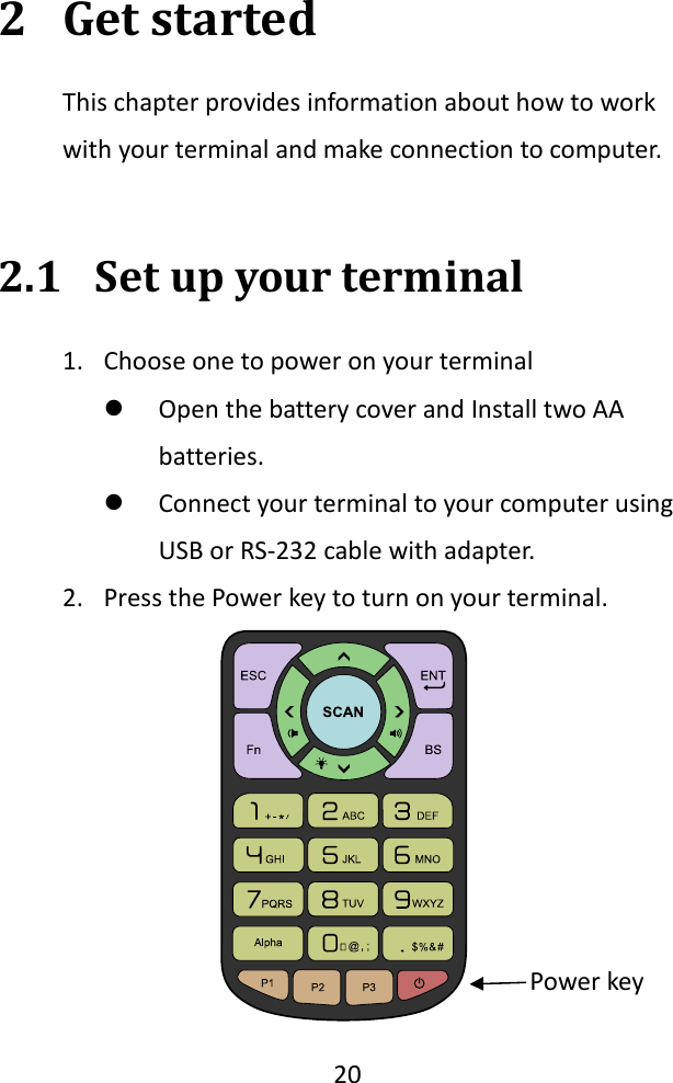   20  2 Get started This chapter provides information about how to work with your terminal and make connection to computer.  2.1 Set up your terminal 1. Choose one to power on your terminal  Open the battery cover and Install two AA batteries.  Connect your terminal to your computer using USB or RS-232 cable with adapter. 2. Press the Power key to turn on your terminal.  Power key 