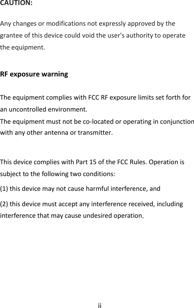  ii   CAUTION: Any changes or modifications not expressly approved by the grantee of this device could void the user&apos;s authority to operate the equipment.  RF exposure warning    The equipment complies with FCC RF exposure limits set forth for an uncontrolled environment. The equipment must not be co-located or operating in conjunction with any other antenna or transmitter.  This device complies with Part 15 of the FCC Rules. Operation is subject to the following two conditions:  (1) this device may not cause harmful interference, and (2) this device must accept any interference received, including interference that may cause undesired operation. 