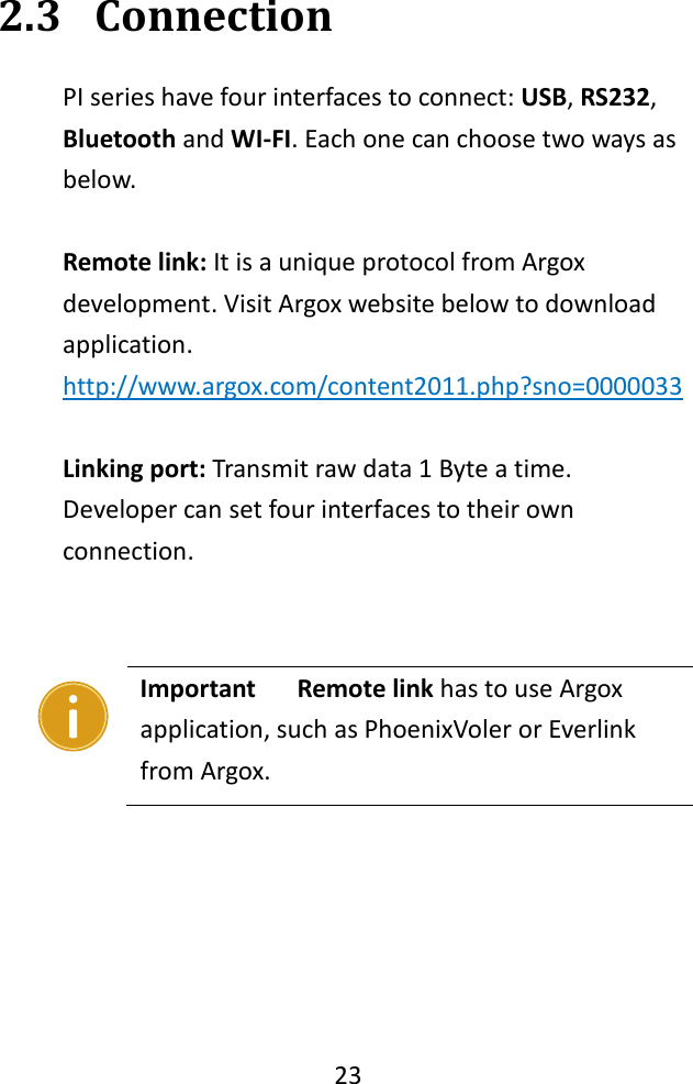   23  2.3 Connection PI series have four interfaces to connect: USB, RS232, Bluetooth and WI-FI. Each one can choose two ways as below.  Remote link: It is a unique protocol from Argox development. Visit Argox website below to download application. http://www.argox.com/content2011.php?sno=0000033  Linking port: Transmit raw data 1 Byte a time. Developer can set four interfaces to their own connection.         Important    Remote link has to use Argox application, such as PhoenixVoler or Everlink from Argox.  