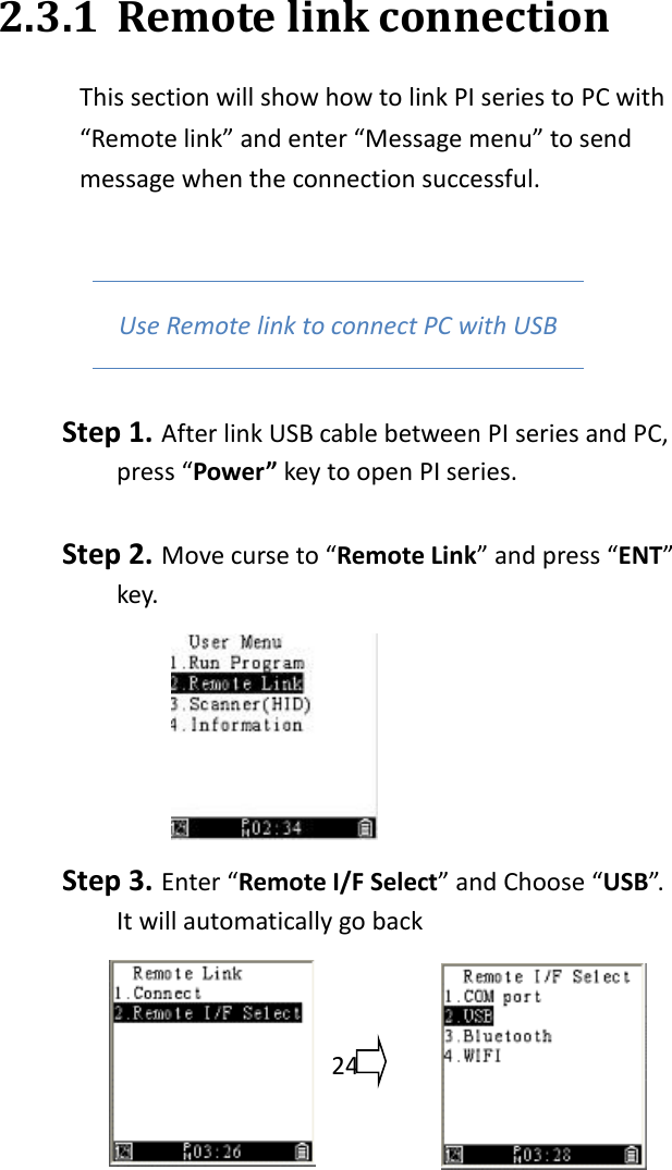   24  2.3.1 Remote link connection This section will show how to link PI series to PC with “Remote link” and enter “Message menu” to send message when the connection successful.    Use Remote link to connect PC with USB Step 1. After link USB cable between PI series and PC, press “Power” key to open PI series.    Step 2. Move curse to “Remote Link” and press “ENT” key.  Step 3. Enter “Remote I/F Select” and Choose “USB”. It will automatically go back 