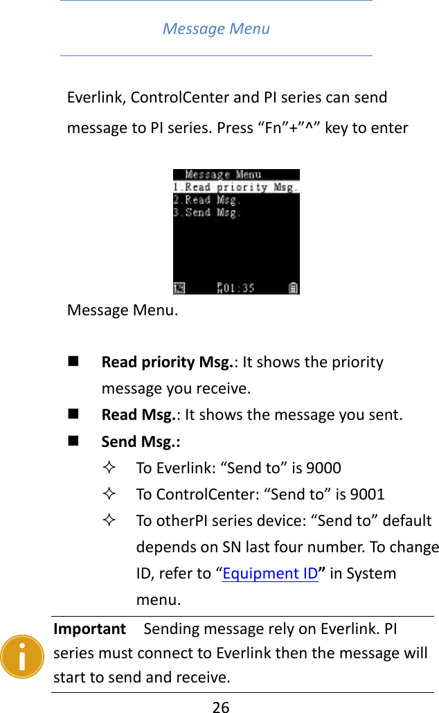   26  Message Menu   Everlink, ControlCenter and PI series can send message to PI series. Press “Fn”+”^” key to enter Message Menu.       Read priority Msg.: It shows the priority message you receive.  Read Msg.: It shows the message you sent.  Send Msg.:    To Everlink: “Send to” is 9000  To ControlCenter: “Send to” is 9001  To otherPI series device: “Send to” default depends on SN last four number. To change ID, refer to “Equipment ID” in System menu.    Important  Sending message rely on Everlink. PI series must connect to Everlink then the message will start to send and receive. 