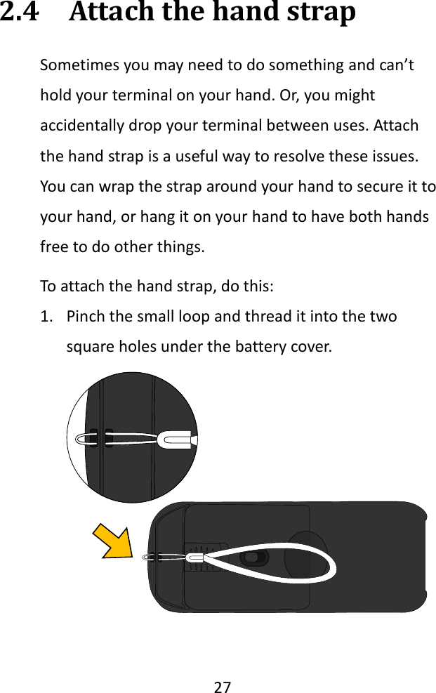   27  2.4  Attach the hand strap Sometimes you may need to do something and can’t hold your terminal on your hand. Or, you might accidentally drop your terminal between uses. Attach the hand strap is a useful way to resolve these issues. You can wrap the strap around your hand to secure it to your hand, or hang it on your hand to have both hands free to do other things. To attach the hand strap, do this: 1. Pinch the small loop and thread it into the two square holes under the battery cover.   