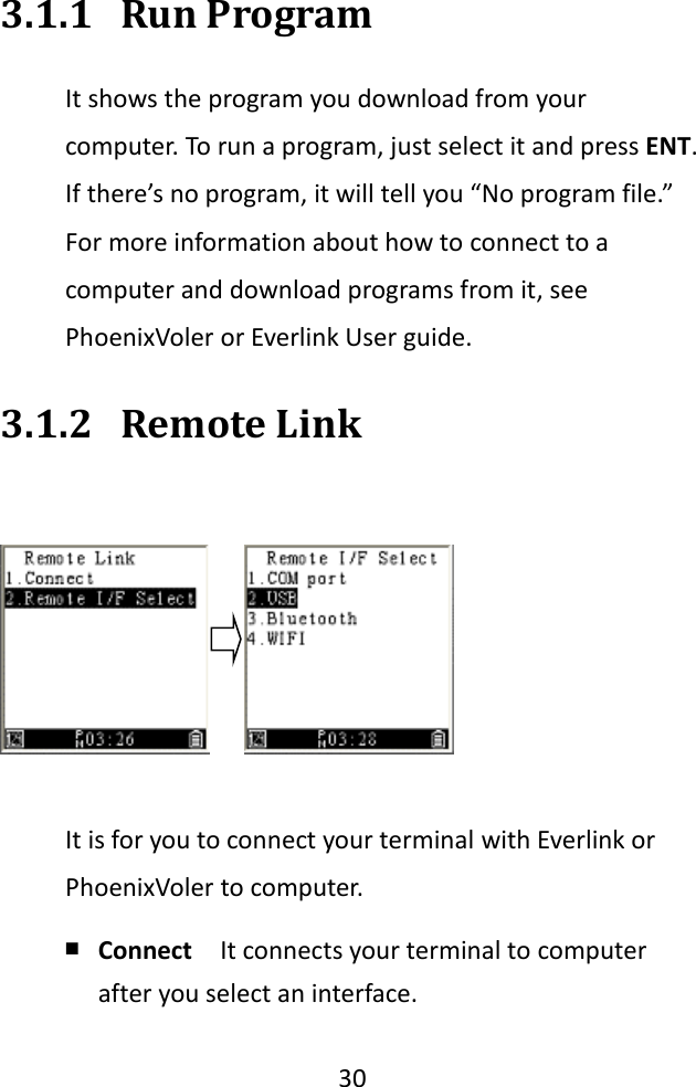   30  3.1.1 Run Program It shows the program you download from your computer. To run a program, just select it and press ENT. If there’s no program, it will tell you “No program file.” For more information about how to connect to a computer and download programs from it, see PhoenixVoler or Everlink User guide. 3.1.2 Remote Link  It is for you to connect your terminal with Everlink or PhoenixVoler to computer. ￭ Connect  It connects your terminal to computer after you select an interface. 