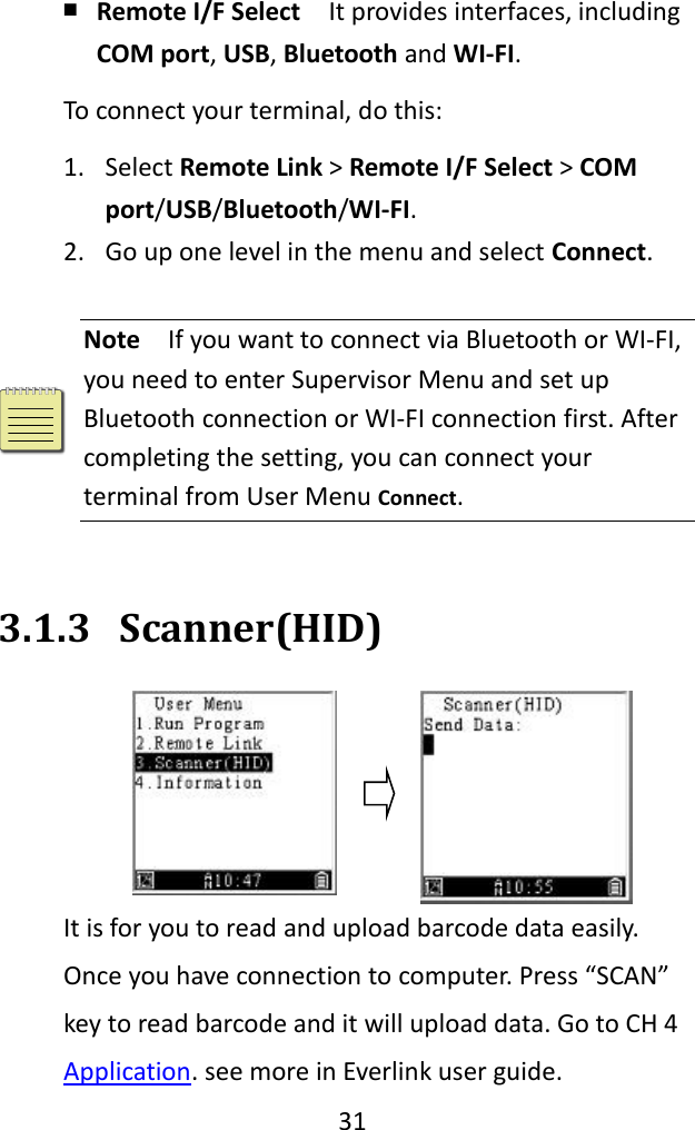   31  ￭ Remote I/F Select  It provides interfaces, including COM port, USB, Bluetooth and WI-FI. To connect your terminal, do this: 1. Select Remote Link &gt; Remote I/F Select &gt; COM port/USB/Bluetooth/WI-FI. 2. Go up one level in the menu and select Connect.   Note  If you want to connect via Bluetooth or WI-FI, you need to enter Supervisor Menu and set up Bluetooth connection or WI-FI connection first. After completing the setting, you can connect your terminal from User Menu Connect.  3.1.3 Scanner(HID) It is for you to read and upload barcode data easily. Once you have connection to computer. Press “SCAN” key to read barcode and it will upload data. Go to CH 4 Application. see more in Everlink user guide. 