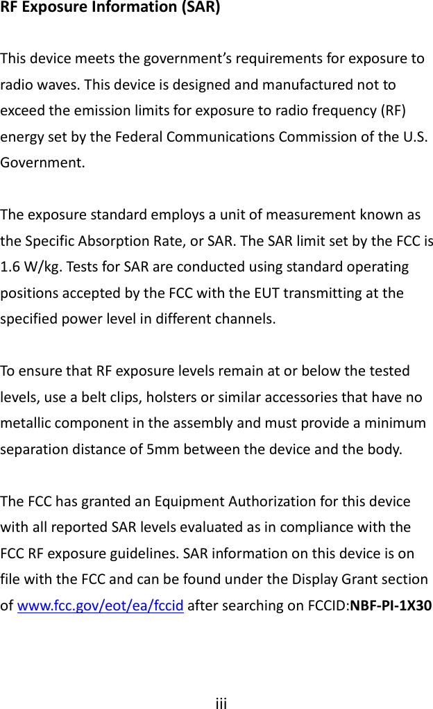  iii  To ensure that RF exposure levels remain at or below the tested levels, use a belt clips, holsters or similar accessories that have no metallic component in the assembly and must provide a minimum separation distance of 5mm between the device and the body.  The FCC has granted an Equipment Authorization for this device with all reported SAR levels evaluated as in compliance with the FCC RF exposure guidelines. SAR information on this device is on file with the FCC and can be found under the Display Grant section of www.fcc.gov/eot/ea/fccid after searching on FCCID:NBF-PI-1X30     RF Exposure Information (SAR)  This device meets the government’s requirements for exposure to radio waves. This device is designed and manufactured not to exceed the emission limits for exposure to radio frequency (RF) energy set by the Federal Communications Commission of the U.S. Government.  The exposure standard employs a unit of measurement known as the Specific Absorption Rate, or SAR. The SAR limit set by the FCC is 1.6 W/kg. Tests for SAR are conducted using standard operating positions accepted by the FCC with the EUT transmitting at the specified power level in different channels.  