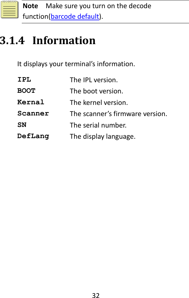   32    Note  Make sure you turn on the decode function(barcode default). 3.1.4 Information It displays your terminal’s information. IPL The IPL version. BOOT The boot version. Kernal The kernel version. Scanner The scanner’s firmware version. SN The serial number. DefLang The display language. 