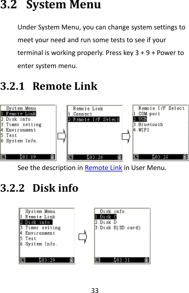   33  3.2 System Menu Under System Menu, you can change system settings to meet your need and run some tests to see if your terminal is working properly. Press key 3 + 9 + Power to enter system menu. 3.2.1 Remote Link See the description in Remote Link in User Menu. 3.2.2 Disk info  