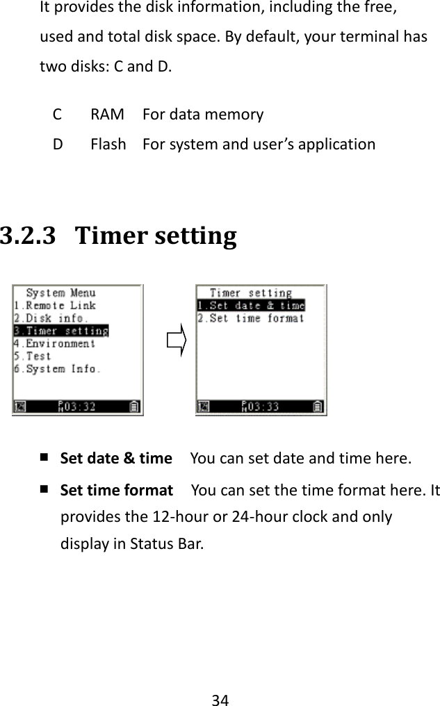   34  It provides the disk information, including the free, used and total disk space. By default, your terminal has two disks: C and D.   3.2.3 Timer setting  ￭ Set date &amp; time  You can set date and time here. ￭ Set time format  You can set the time format here. It provides the 12-hour or 24-hour clock and only display in Status Bar.    C RAM For data memory D Flash For system and user’s application 