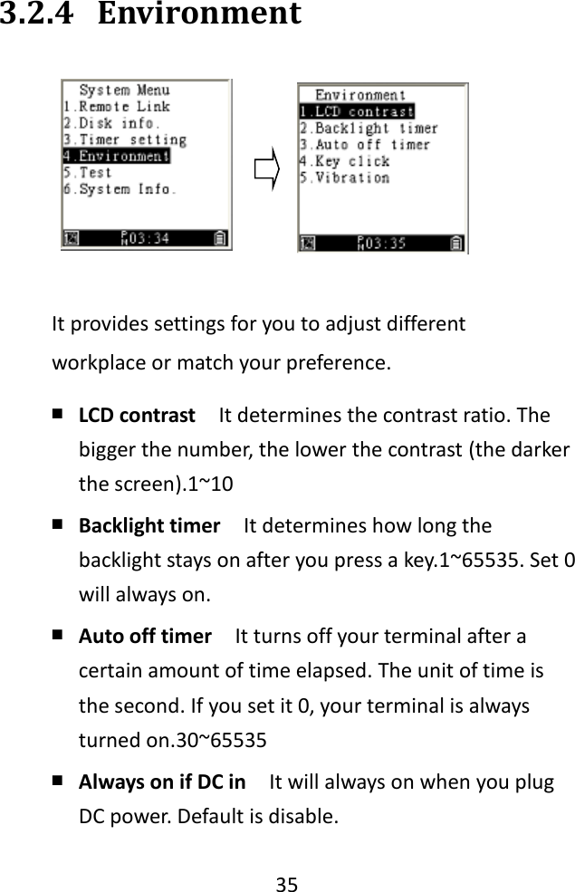   35  3.2.4 Environment  It provides settings for you to adjust different workplace or match your preference. ￭ LCD contrast  It determines the contrast ratio. The bigger the number, the lower the contrast (the darker the screen).1~10 ￭ Backlight timer  It determines how long the backlight stays on after you press a key.1~65535. Set 0 will always on. ￭ Auto off timer  It turns off your terminal after a certain amount of time elapsed. The unit of time is the second. If you set it 0, your terminal is always turned on.30~65535   ￭ Always on if DC in    It will always on when you plug DC power. Default is disable. 