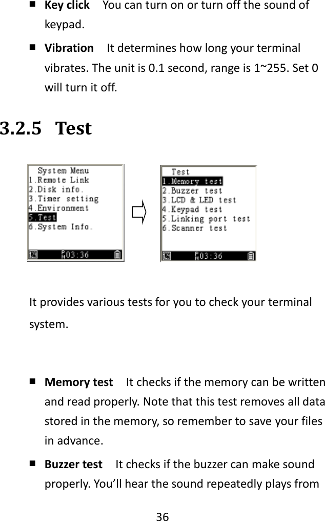   36  ￭ Key click  You can turn on or turn off the sound of keypad. ￭ Vibration  It determines how long your terminal vibrates. The unit is 0.1 second, range is 1~255. Set 0 will turn it off. 3.2.5 Test  It provides various tests for you to check your terminal system.  ￭ Memory test  It checks if the memory can be written and read properly. Note that this test removes all data stored in the memory, so remember to save your files in advance. ￭ Buzzer test  It checks if the buzzer can make sound properly. You’ll hear the sound repeatedly plays from 