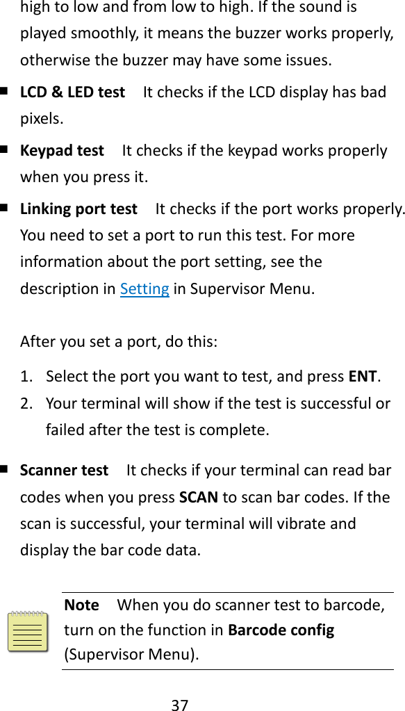   37  high to low and from low to high. If the sound is played smoothly, it means the buzzer works properly, otherwise the buzzer may have some issues. ￭ LCD &amp; LED test  It checks if the LCD display has bad pixels. ￭ Keypad test  It checks if the keypad works properly when you press it. ￭ Linking port test  It checks if the port works properly. You need to set a port to run this test. For more information about the port setting, see the description in Setting in Supervisor Menu.  After you set a port, do this: 1. Select the port you want to test, and press ENT. 2. Your terminal will show if the test is successful or failed after the test is complete. ￭ Scanner test  It checks if your terminal can read bar codes when you press SCAN to scan bar codes. If the scan is successful, your terminal will vibrate and display the bar code data.   Note  When you do scanner test to barcode, turn on the function in Barcode config (Supervisor Menu). 