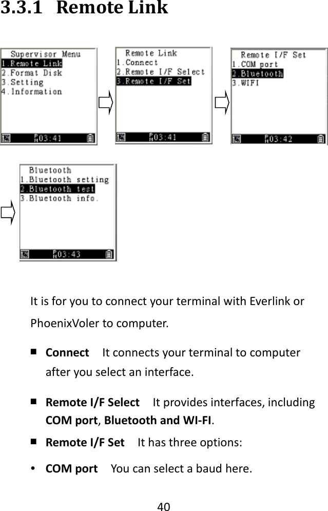   40  3.3.1 Remote Link  It is for you to connect your terminal with Everlink or PhoenixVoler to computer. ￭ Connect  It connects your terminal to computer after you select an interface. ￭ Remote I/F Select  It provides interfaces, including COM port, Bluetooth and WI-FI. ￭ Remote I/F Set  It has three options: ∙ COM port  You can select a baud here. 