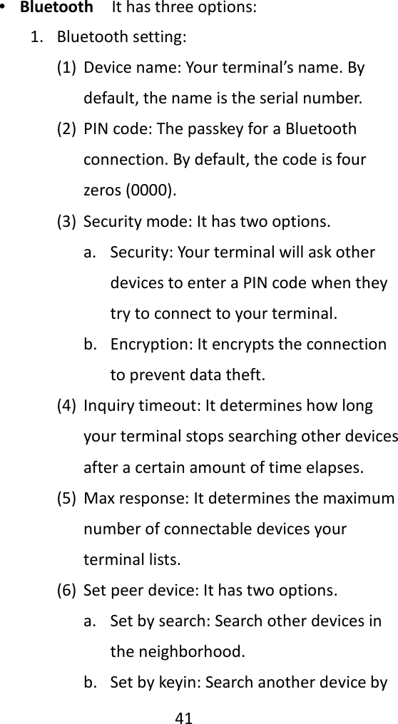   41  ∙ Bluetooth  It has three options: 1. Bluetooth setting: (1) Device name: Your terminal’s name. By default, the name is the serial number. (2) PIN code: The passkey for a Bluetooth connection. By default, the code is four zeros (0000). (3) Security mode: It has two options. a. Security: Your terminal will ask other devices to enter a PIN code when they try to connect to your terminal. b. Encryption: It encrypts the connection to prevent data theft. (4) Inquiry timeout: It determines how long your terminal stops searching other devices after a certain amount of time elapses. (5) Max response: It determines the maximum number of connectable devices your terminal lists. (6) Set peer device: It has two options. a. Set by search: Search other devices in the neighborhood. b. Set by keyin: Search another device by 