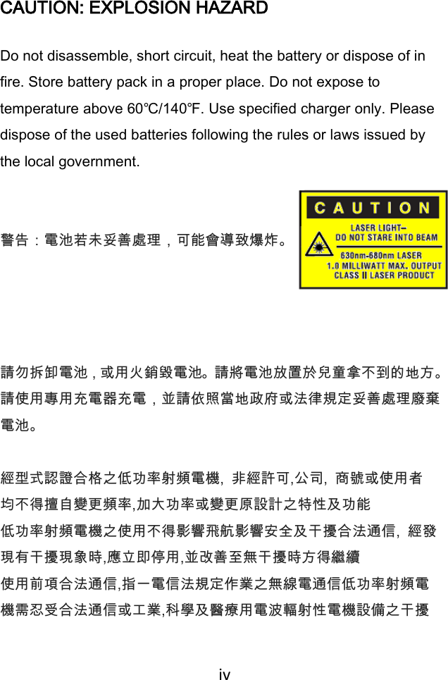  iv   CAUTION: EXPLOSION HAZARD Do not disassemble, short circuit, heat the battery or dispose of in fire. Store battery pack in a proper place. Do not expose to temperature above 60℃/140℉. Use specified charger only. Please dispose of the used batteries following the rules or laws issued by the local government.   警告：電池若未妥善處理，可能會導致爆炸。   請勿拆卸電池，或用火銷毀電池。請將電池放置於兒童拿不到的地方。 請使用專用充電器充電，並請依照當地政府或法律規定妥善處理廢棄 電池。  經型式認證合格之低功率射頻電機,  非經許可,公司,  商號或使用者 均不得擅自變更頻率,加大功率或變更原設計之特性及功能 低功率射頻電機之使用不得影響飛航影響安全及干擾合法通信,  經發現有干擾現象時,應立即停用,並改善至無干擾時方得繼續 使用前項合法通信,指一電信法規定作業之無線電通信低功率射頻電 機需忍受合法通信或工業,科學及醫療用電波輻射性電機設備之干擾 