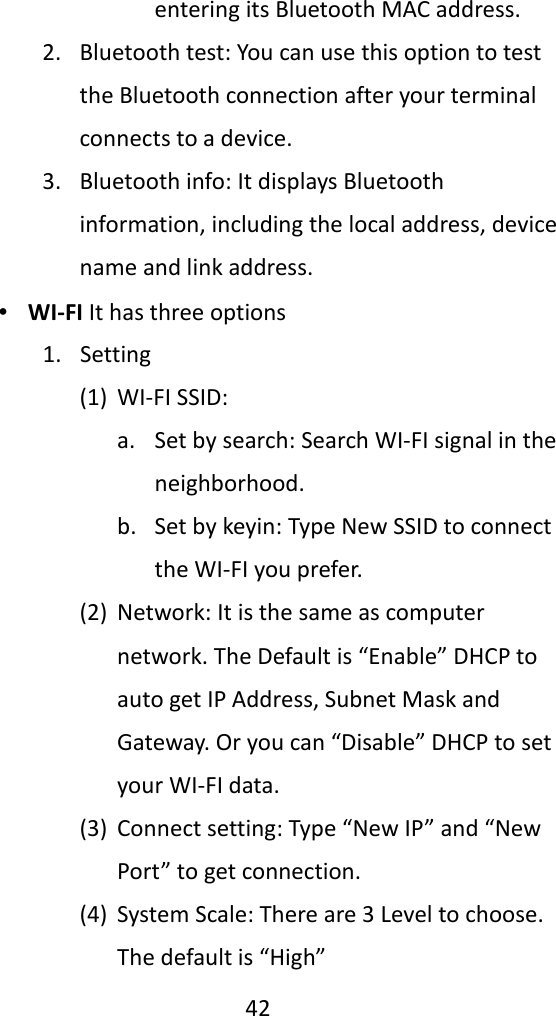   42  entering its Bluetooth MAC address. 2. Bluetooth test: You can use this option to test the Bluetooth connection after your terminal connects to a device. 3. Bluetooth info: It displays Bluetooth information, including the local address, device name and link address. ∙ WI-FI It has three options 1. Setting (1) WI-FI SSID: a. Set by search: Search WI-FI signal in the neighborhood. b. Set by keyin: Type New SSID to connect the WI-FI you prefer. (2) Network: It is the same as computer network. The Default is “Enable” DHCP to auto get IP Address, Subnet Mask and Gateway. Or you can “Disable” DHCP to set your WI-FI data. (3) Connect setting: Type “New IP” and “New Port” to get connection.   (4) System Scale: There are 3 Level to choose. The default is “High” 