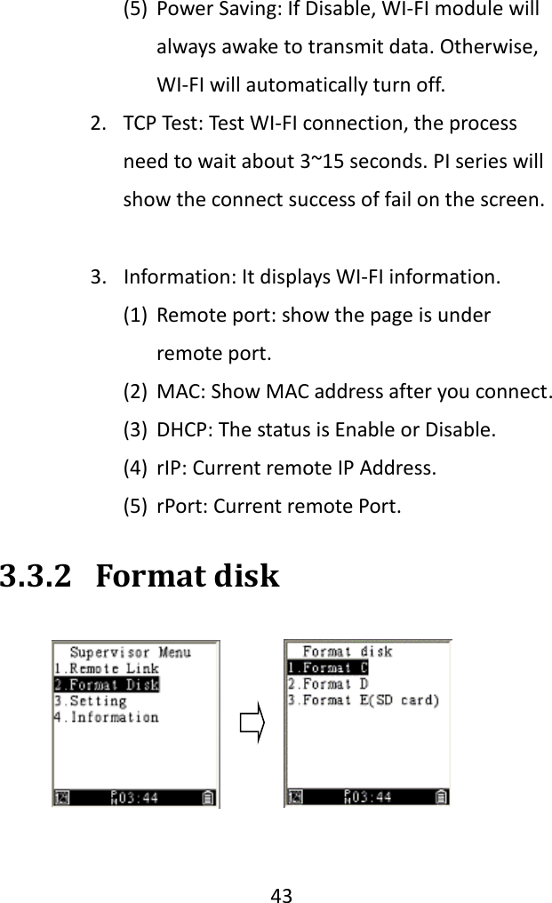   43  (5) Power Saving: If Disable, WI-FI module will always awake to transmit data. Otherwise, WI-FI will automatically turn off.    2. TCP Test: Test WI-FI connection, the process need to wait about 3~15 seconds. PI series will show the connect success of fail on the screen.    3. Information: It displays WI-FI information.   (1) Remote port: show the page is under remote port.   (2) MAC: Show MAC address after you connect.   (3) DHCP: The status is Enable or Disable. (4) rIP: Current remote IP Address. (5) rPort: Current remote Port. 3.3.2 Format disk  