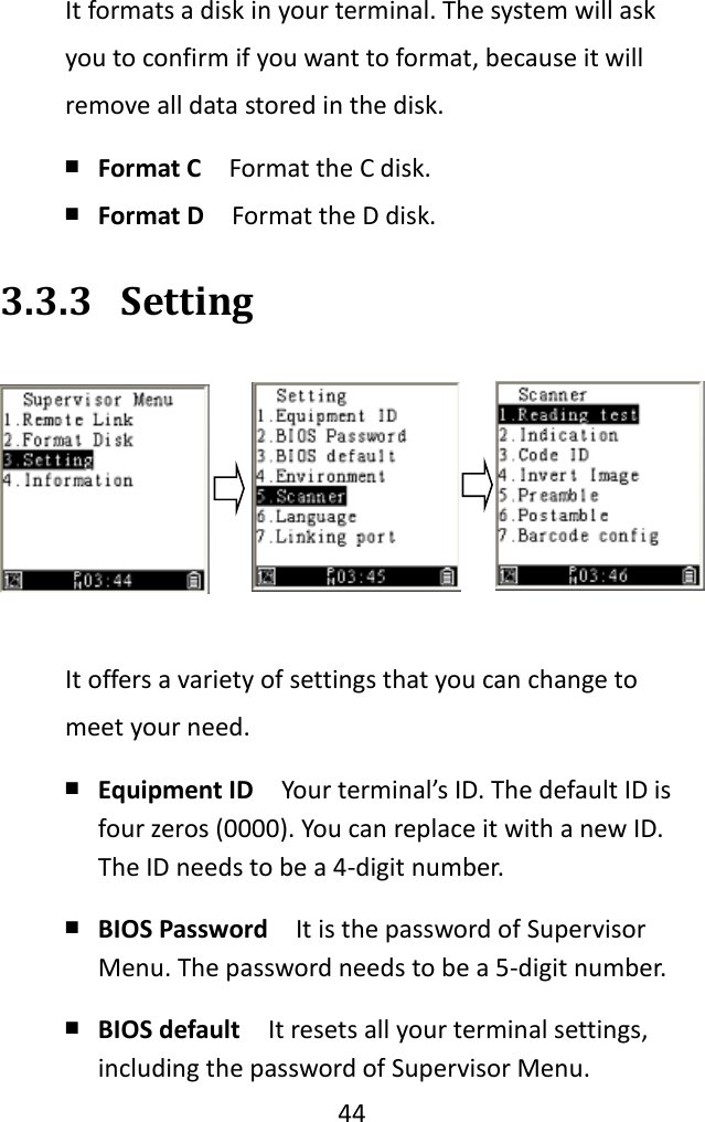   44  It formats a disk in your terminal. The system will ask you to confirm if you want to format, because it will remove all data stored in the disk. ￭ Format C  Format the C disk. ￭ Format D  Format the D disk. 3.3.3 Setting  It offers a variety of settings that you can change to meet your need. ￭ Equipment ID  Your terminal’s ID. The default ID is four zeros (0000). You can replace it with a new ID. The ID needs to be a 4-digit number. ￭ BIOS Password  It is the password of Supervisor Menu. The password needs to be a 5-digit number. ￭ BIOS default  It resets all your terminal settings, including the password of Supervisor Menu. 