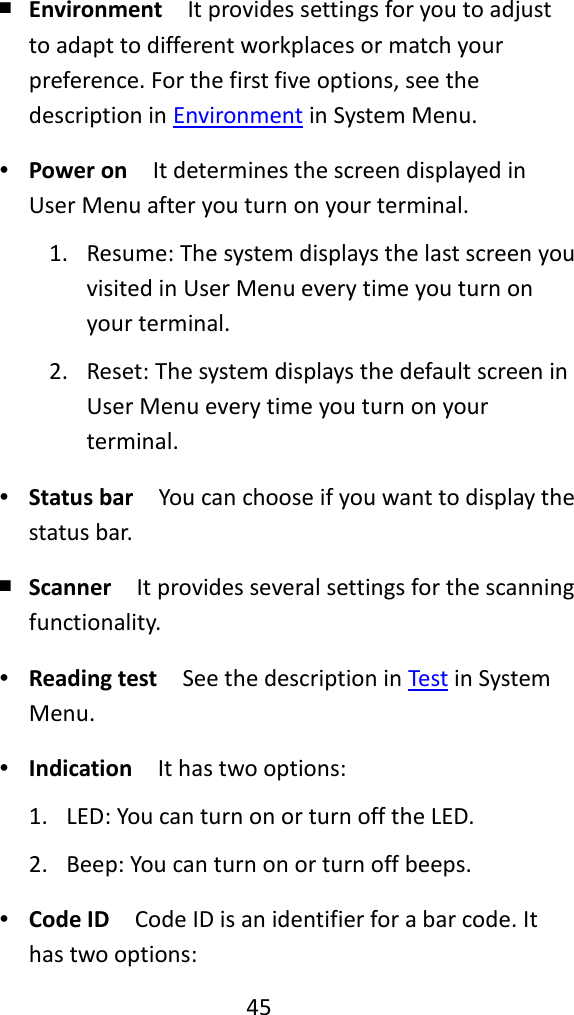   45  ￭ Environment  It provides settings for you to adjust to adapt to different workplaces or match your preference. For the first five options, see the description in Environment in System Menu. ∙ Power on  It determines the screen displayed in User Menu after you turn on your terminal. 1. Resume: The system displays the last screen you visited in User Menu every time you turn on your terminal. 2. Reset: The system displays the default screen in User Menu every time you turn on your terminal. ∙ Status bar  You can choose if you want to display the status bar. ￭ Scanner  It provides several settings for the scanning functionality. ∙ Reading test  See the description in Test in System Menu. ∙ Indication  It has two options: 1. LED: You can turn on or turn off the LED. 2. Beep: You can turn on or turn off beeps. ∙ Code ID  Code ID is an identifier for a bar code. It has two options: 