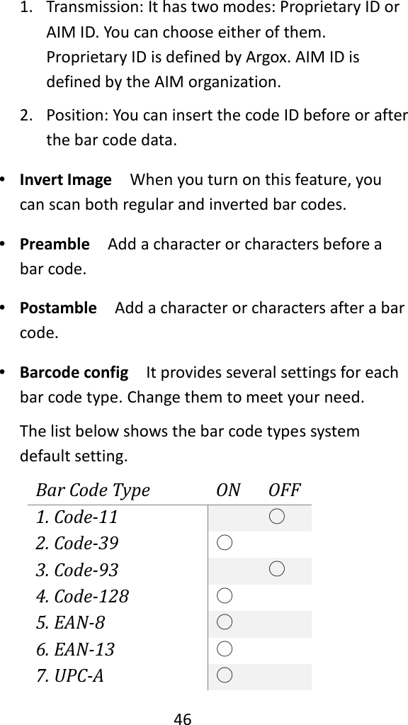   46  1. Transmission: It has two modes: Proprietary ID or AIM ID. You can choose either of them. Proprietary ID is defined by Argox. AIM ID is defined by the AIM organization. 2. Position: You can insert the code ID before or after the bar code data. ∙ Invert Image  When you turn on this feature, you can scan both regular and inverted bar codes. ∙ Preamble  Add a character or characters before a bar code. ∙ Postamble  Add a character or characters after a bar code. ∙ Barcode config  It provides several settings for each bar code type. Change them to meet your need. The list below shows the bar code types system default setting. Bar Code Type ON OFF 1. Code-11  ○ 2. Code-39 ○  3. Code-93  ○ 4. Code-128 ○  5. EAN-8 ○  6. EAN-13 ○  7. UPC-A ○  